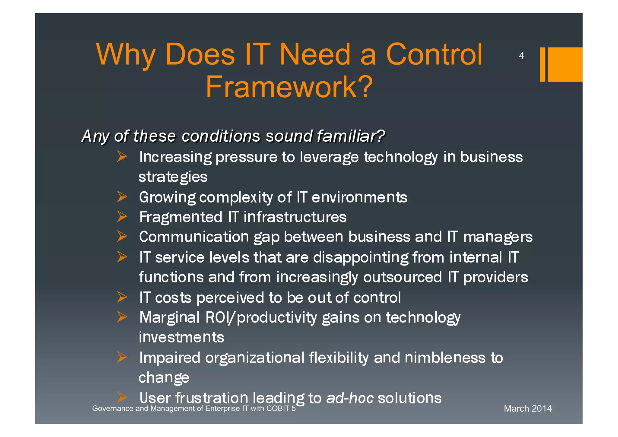 March 2014Governance and Management of Enterprise IT with COBIT 5
WhyDoes IT Need a Control
Framework?
Any of these conditions sound familiar?
 Increasing pressure to leverage technology in business
strategies
 Growing complexity of IT environments
 Fragmented IT infrastructures
 Communication gap between business and IT
managers
 IT service levels that are disappointing from internal IT
functions and from increasingly outsourced IT
providers
 IT costs perceived to be out of control
 Marginal ROI/productivity gains on technology
investments
 Impaired organizational flexibility and nimbleness to
change
4
 