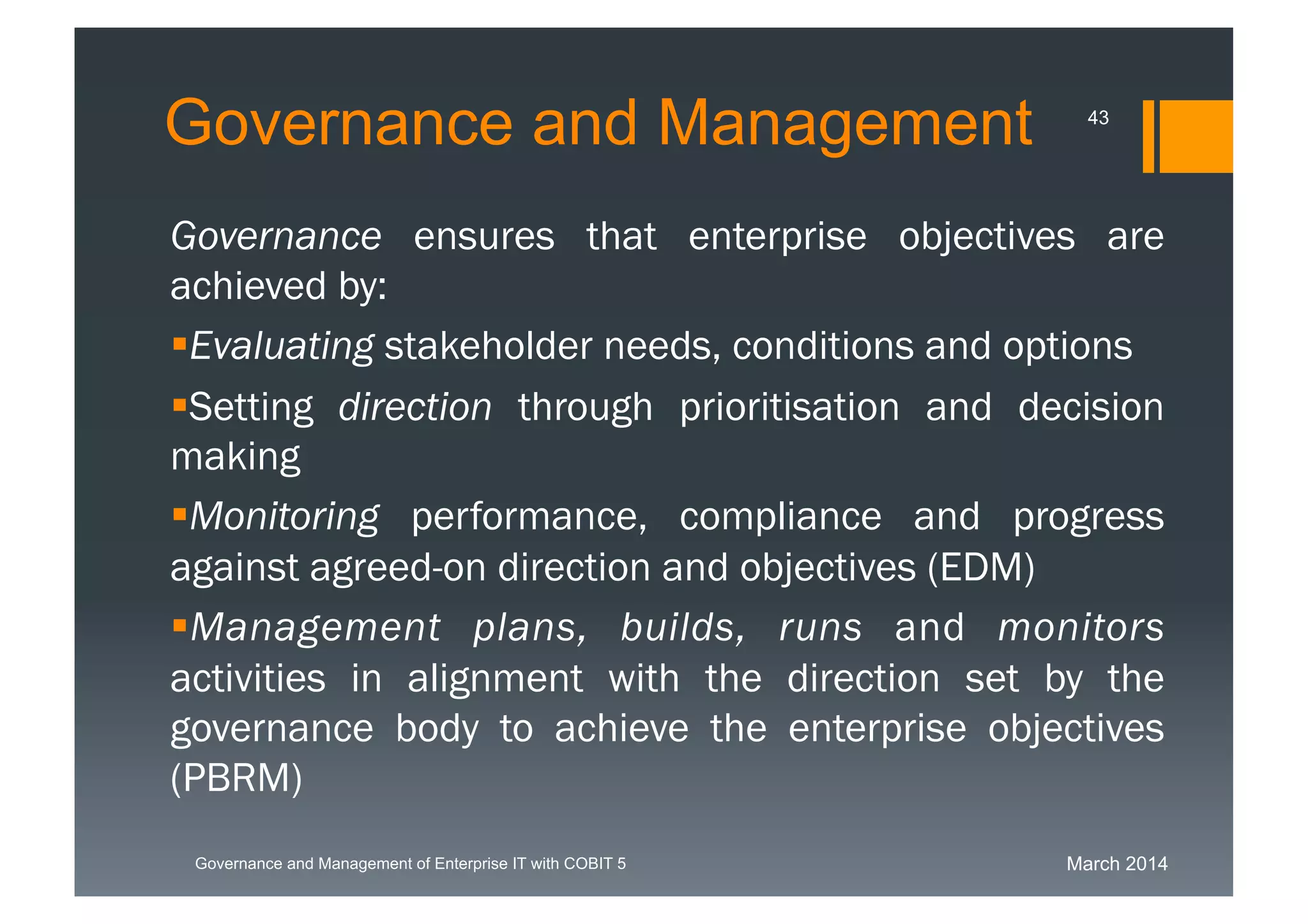 March 2014Governance and Management of Enterprise IT with COBIT 5
Governance and Management
Governance ensures that enterprise objectives are
achieved by:
Evaluating stakeholder needs, conditions and
options
Setting direction through prioritisation and decision
making
Monitoring performance, compliance and progress
against agreed-on direction and objectives (EDM)
Managementplans, builds, runs and monitors
activities in alignment with the direction set by the
governance body to achieve the enterprise objectives
(PBRM)
43
 