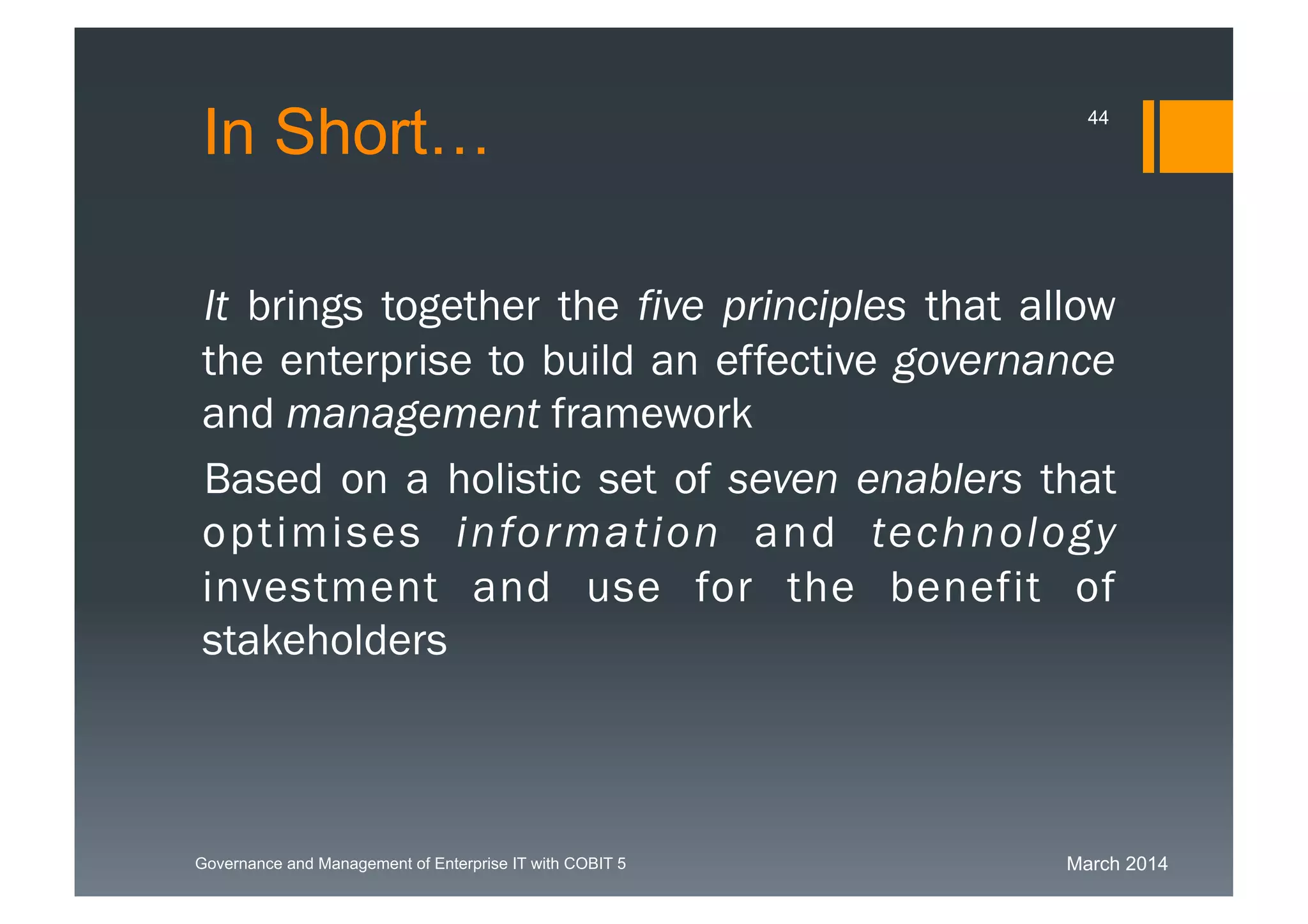 March 2014Governance and Management of Enterprise IT with COBIT 5
In Short…
It brings together the five principles that
allow the enterprise to build an effective
governance and management framework
Based on a holistic set of seven enablers
that optimises information and technology
investment and use for the benefit of
stakeholders
44
 