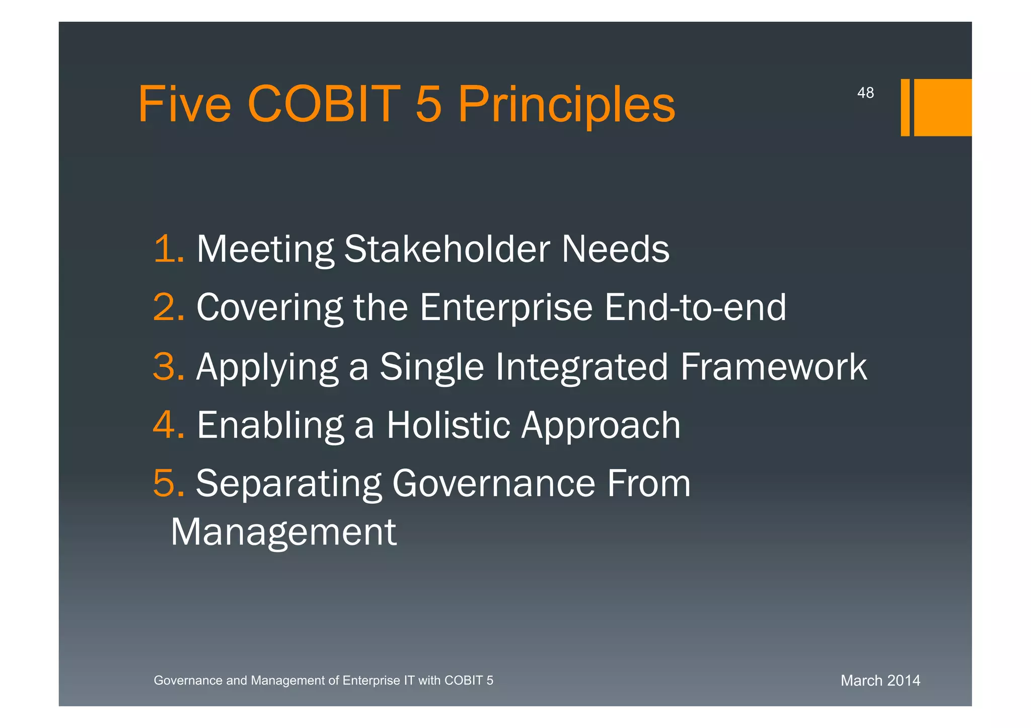 March 2014Governance and Management of Enterprise IT with COBIT 5
Five COBIT 5 Principles
1. Meeting Stakeholder Needs
2. Covering the Enterprise End-to-end
3. Applying a Single Integrated
Framework
4. Enabling a Holistic Approach
5. Separating Governance From
Management
48
 