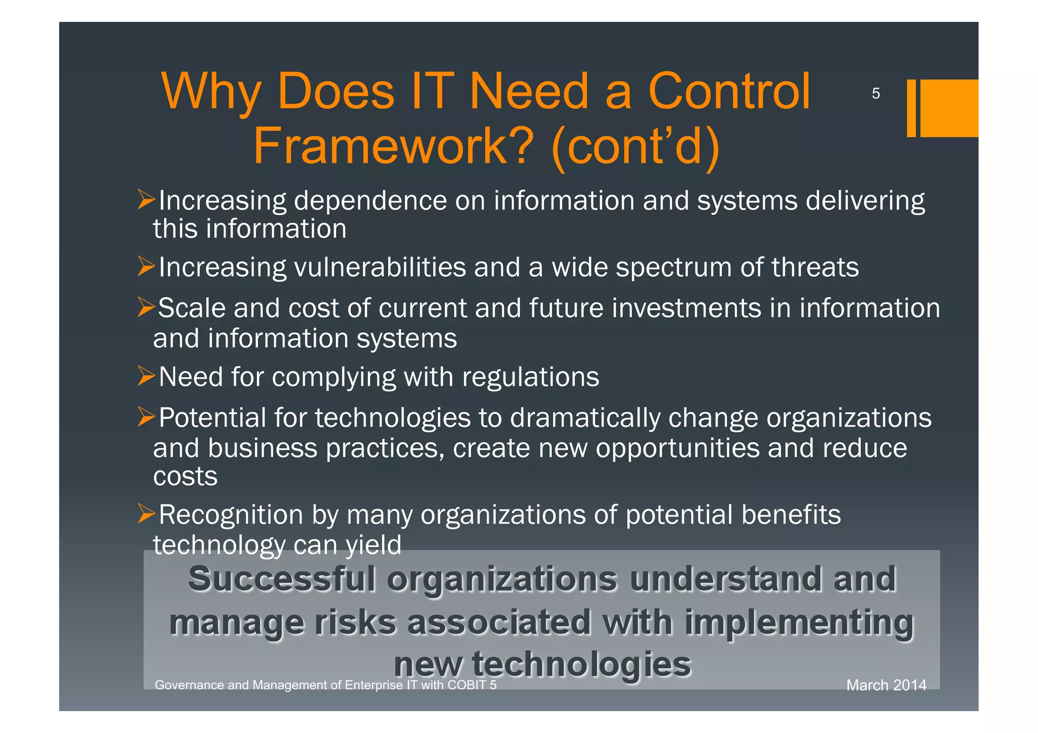 March 2014Governance and Management of Enterprise IT with COBIT 5
Increasing dependence on information and systems
delivering this information
Increasing vulnerabilities and a wide spectrum of threats
Scale and cost of current and future investments in
information and information systems
Need for complying with regulations
Potential for technologies to dramatically change
organizations and business practices, create new
opportunities and reduce costs
Recognition by many organizations of potential benefits
technology can yield
Successful organizations understand and
manage risks associated with implementing
new technologies
WhyDoes IT Need a Control
Framework? (cont’d)
5
 