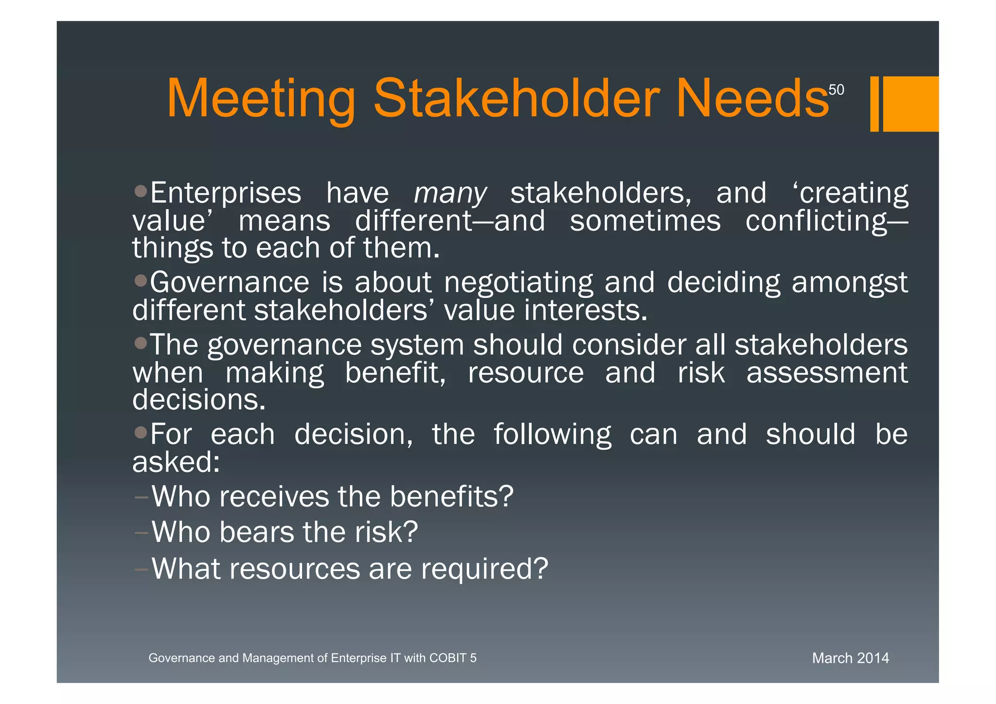 March 2014Governance and Management of Enterprise IT with COBIT 5
Meeting Stakeholder Needs
Enterprises have many stakeholders, and ‘creating
value’ means different—and sometimes conflicting—
things to each of them.
Governance is about negotiating and deciding
amongst different stakeholders’ value interests.
The governance system should consider all
stakeholders when making benefit, resource and risk
assessment decisions.
For each decision, the following can and should be
asked:
-Who receives the benefits?
-Who bears the risk?
-What resources are required?
50
 