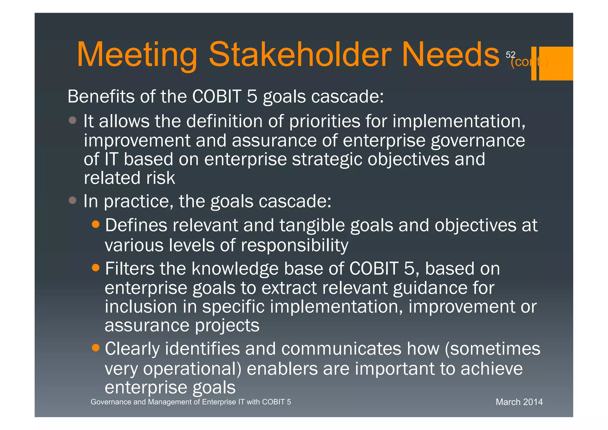 March 2014Governance and Management of Enterprise IT with COBIT 5
Meeting Stakeholder Needs(cont.)
Benefits of the COBIT 5 goals cascade:
 It allows the definition of priorities for
implementation, improvement and assurance of
enterprise governance of IT based on enterprise
strategic objectives and related risk
 In practice, the goals cascade:
 Defines relevant and tangible goals and objectives
at various levels of responsibility
 Filters the knowledge base of COBIT 5, based on
enterprise goals to extract relevant guidance for
inclusion in specific implementation, improvement
or assurance projects
 Clearly identifies and communicates how
(sometimes very operational) enablers are
important to achieve enterprise goals
52
 