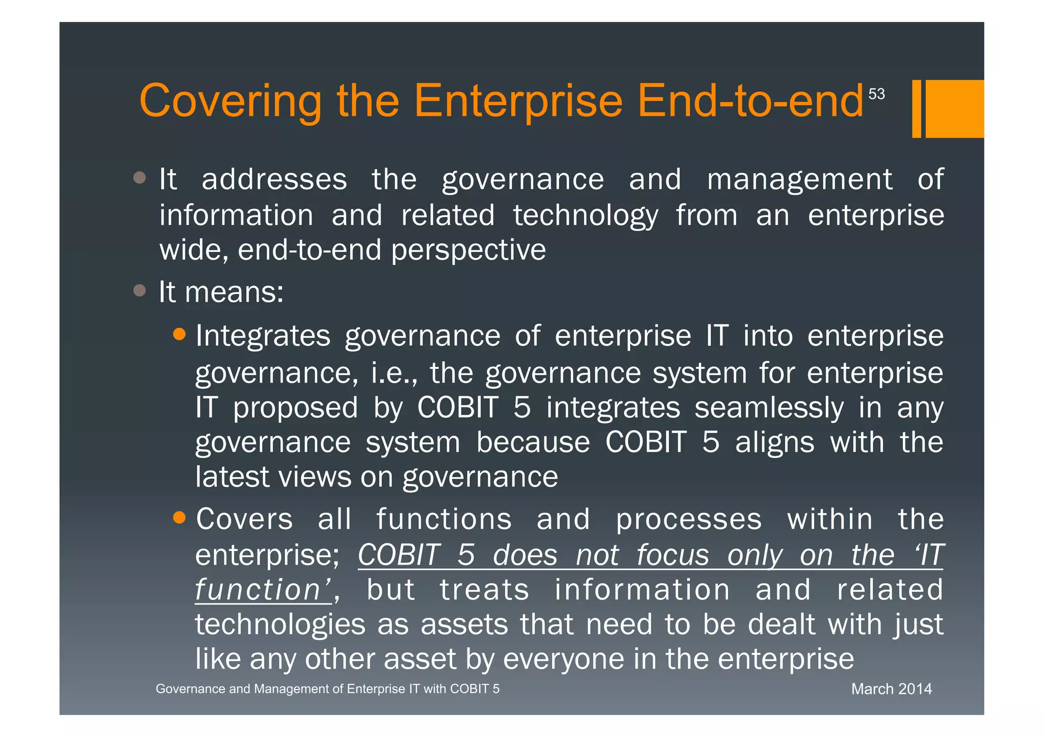March 2014Governance and Management of Enterprise IT with COBIT 5
Covering the Enterprise End-to-end
 It addresses the governance and management of
information and related technology from an enterprise
wide, end-to-end perspective
 It means:
 Integrates governance of enterprise IT into
enterprise governance, i.e., the governance system
for enterprise IT proposed by COBIT 5 integrates
seamlessly in any governance system because
COBIT 5 aligns with the latest views on governance
 Covers all functions and processes within the
enterprise; COBIT 5 does not focus only on the
‘IT function’, but treats information and related
technologies as assets that need to be dealt with
just like any other asset by everyone in the
enterprise
53
 