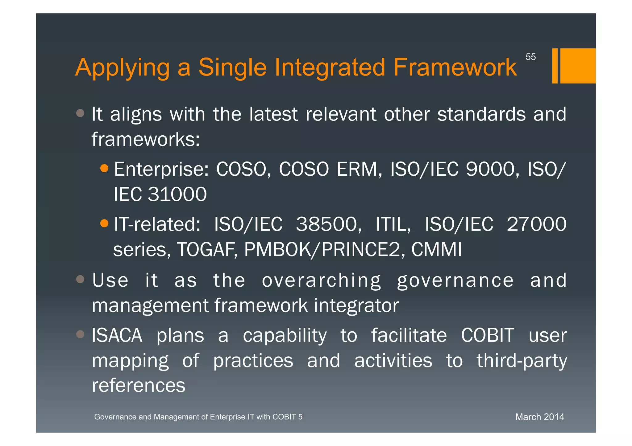 March 2014Governance and Management of Enterprise IT with COBIT 5
Applying a Single Integrated Framework
 It aligns with the latest relevant other standards
and frameworks:
 Enterprise: COSO, COSO ERM, ISO/IEC
9000, ISO/IEC 31000
 IT-related: ISO/IEC 38500, ITIL, ISO/IEC 27000
series, TOGAF, PMBOK/PRINCE2, CMMI
 Use it as the overarching governance and
management framework integrator
 ISACA plans a capability to facilitate COBIT user
mapping of practices and activities to third-party
references
55
 