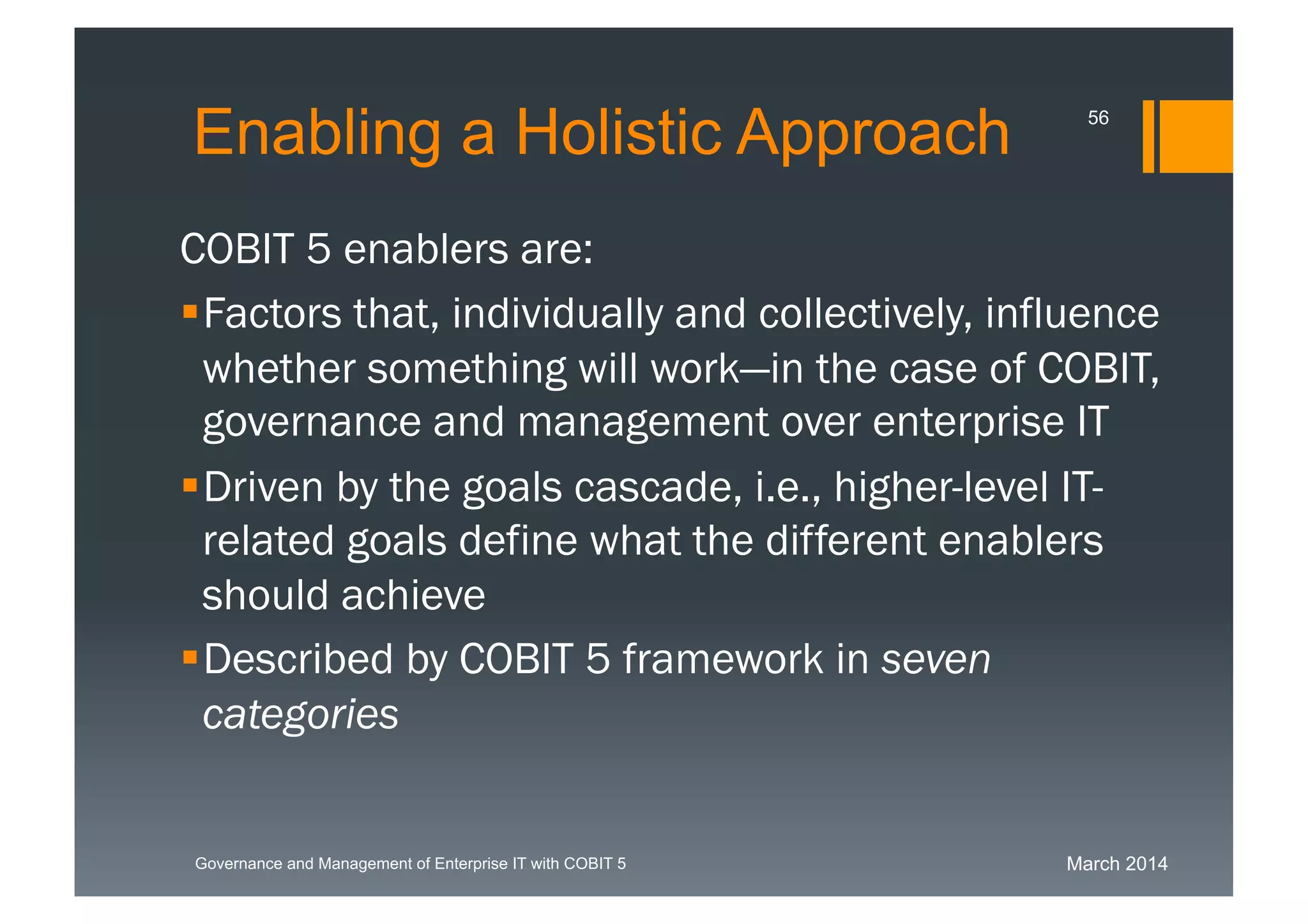 March 2014Governance and Management of Enterprise IT with COBIT 5
Enabling a Holistic Approach
COBIT 5 enablers are:
Factors that, individually and
collectively, influence whether something will
work—in the case of COBIT, governance and
management over enterprise IT
Driven by the goals cascade, i.e., higher-level
IT-related goals define what the different
enablers should achieve
Described by COBIT 5 framework in seven
categories
56
 