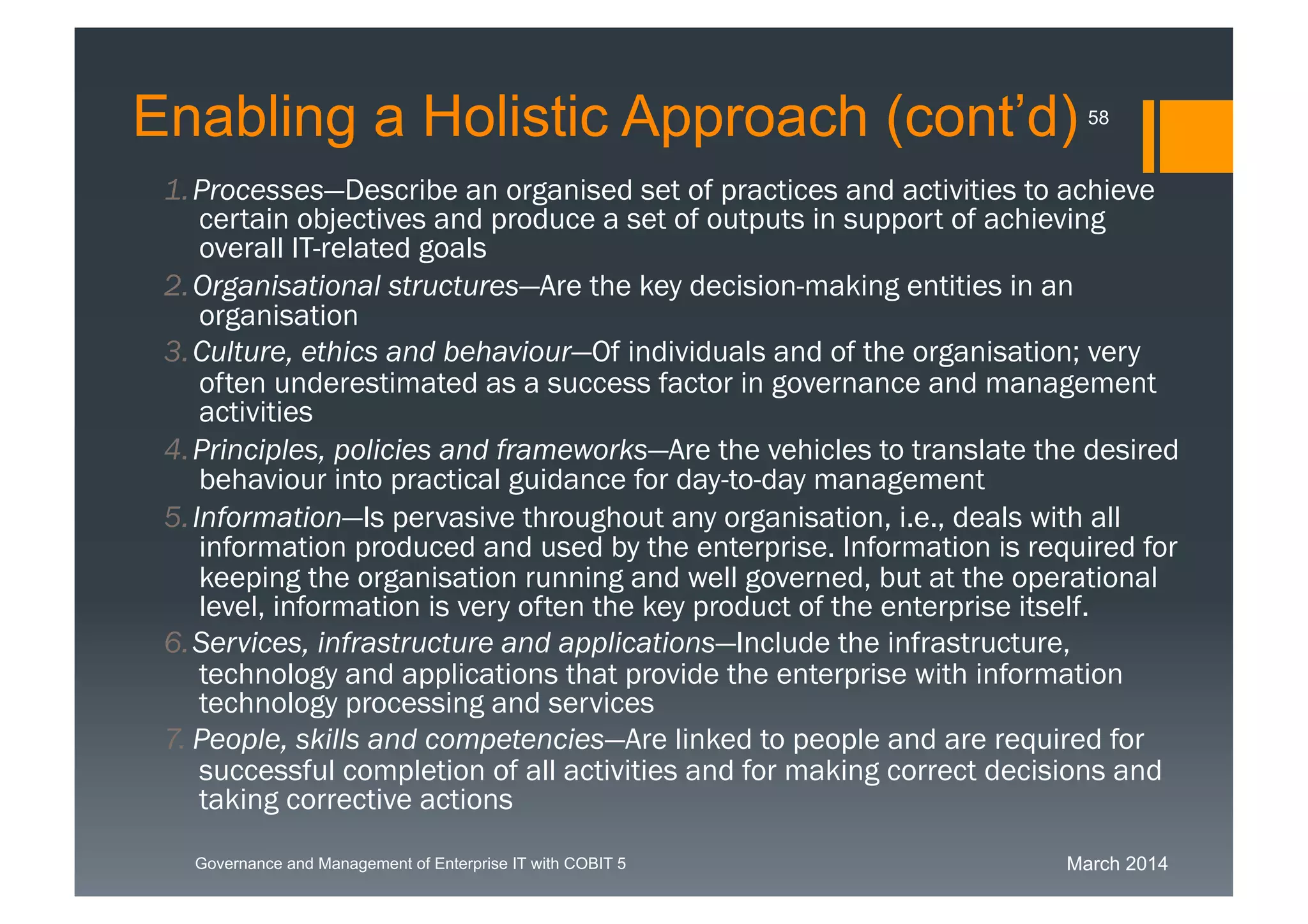 March 2014Governance and Management of Enterprise IT with COBIT 5
1. Processes—Describe an organised set of practices and activities to
achieve certain objectives and produce a set of outputs in support of
achieving overall IT-related goals
2. Organisational structures—Are the key decision-making entities in an
organisation
3. Culture, ethics and behaviour—Of individuals and of the organisation;
very often underestimated as a success factor in governance and
management activities
4. Principles, policies and frameworks—Are the vehicles to translate the
desired behaviour into practical guidance for day-to-day management
5. Information—Is pervasive throughout any organisation, i.e., deals with
all information produced and used by the enterprise. Information is
required for keeping the organisation running and well governed, but at
the operational level, information is very often the key product of the
enterprise itself.
6. Services, infrastructure and applications—Include the infrastructure,
technology and applications that provide the enterprise with information
technology processing and services
7. People, skills and competencies—Are linked to people and are
required for successful completion of all activities and for making correct
decisions and taking corrective actions
58
Enabling a Holistic Approach (cont’d)
 