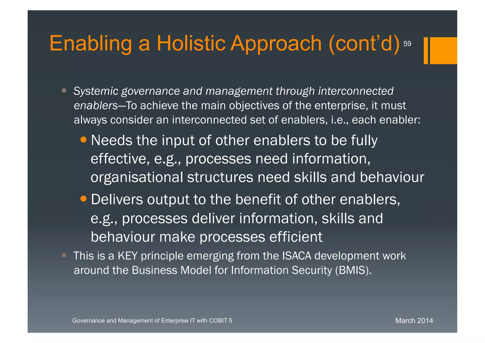 March 2014Governance and Management of Enterprise IT with COBIT 5
 Systemic governance and management through
interconnected enablers—To achieve the main objectives of the
enterprise, it must always consider an interconnected set of
enablers, i.e., each enabler:
 Needs the input of other enablers to be fully
effective, e.g., processes need
information, organisational structures need skills
and behaviour
 Delivers output to the benefit of other
enablers, e.g., processes deliver
information, skills and behaviour make
processes efficient
 This is a KEY principle emerging from the ISACA development
work around the Business Model for Information Security (BMIS).
59
Enabling a Holistic Approach (cont’d)
 