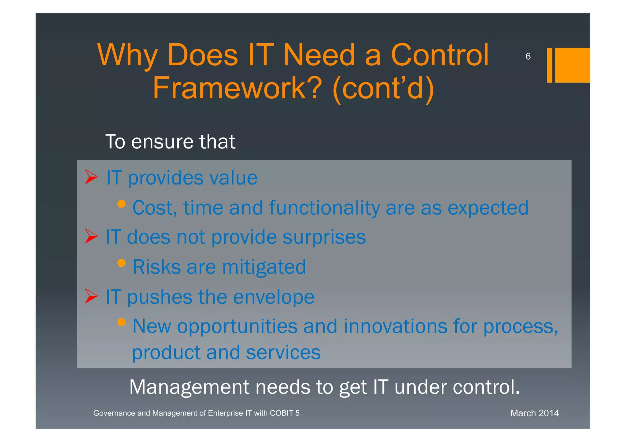 March 2014Governance and Management of Enterprise IT with COBIT 5
IT provides value
Cost, time and functionality are as expected
 IT does not provide surprises
Risks are mitigated
 IT pushes the envelope
New opportunities and innovations for
process, product and services
To ensure that
Management needs to get IT under control.
WhyDoes IT Need a Control
Framework? (cont’d)
6
 