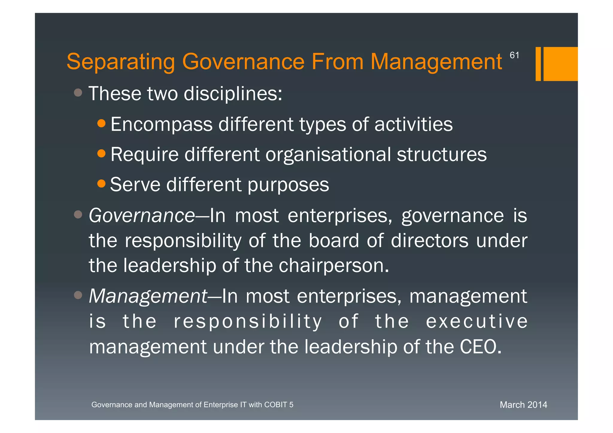 March 2014Governance and Management of Enterprise IT with COBIT 5
Separating Governance From Management
 These two disciplines:
Encompass different types of activities
Require different organisational structures
Serve different purposes
 Governance—In most
enterprises, governance is the responsibility of
the board of directors under the leadership of
the chairperson.
 Management—In most
enterprises, management is the responsibility
of the executive management under the
leadership of the CEO.
61
 