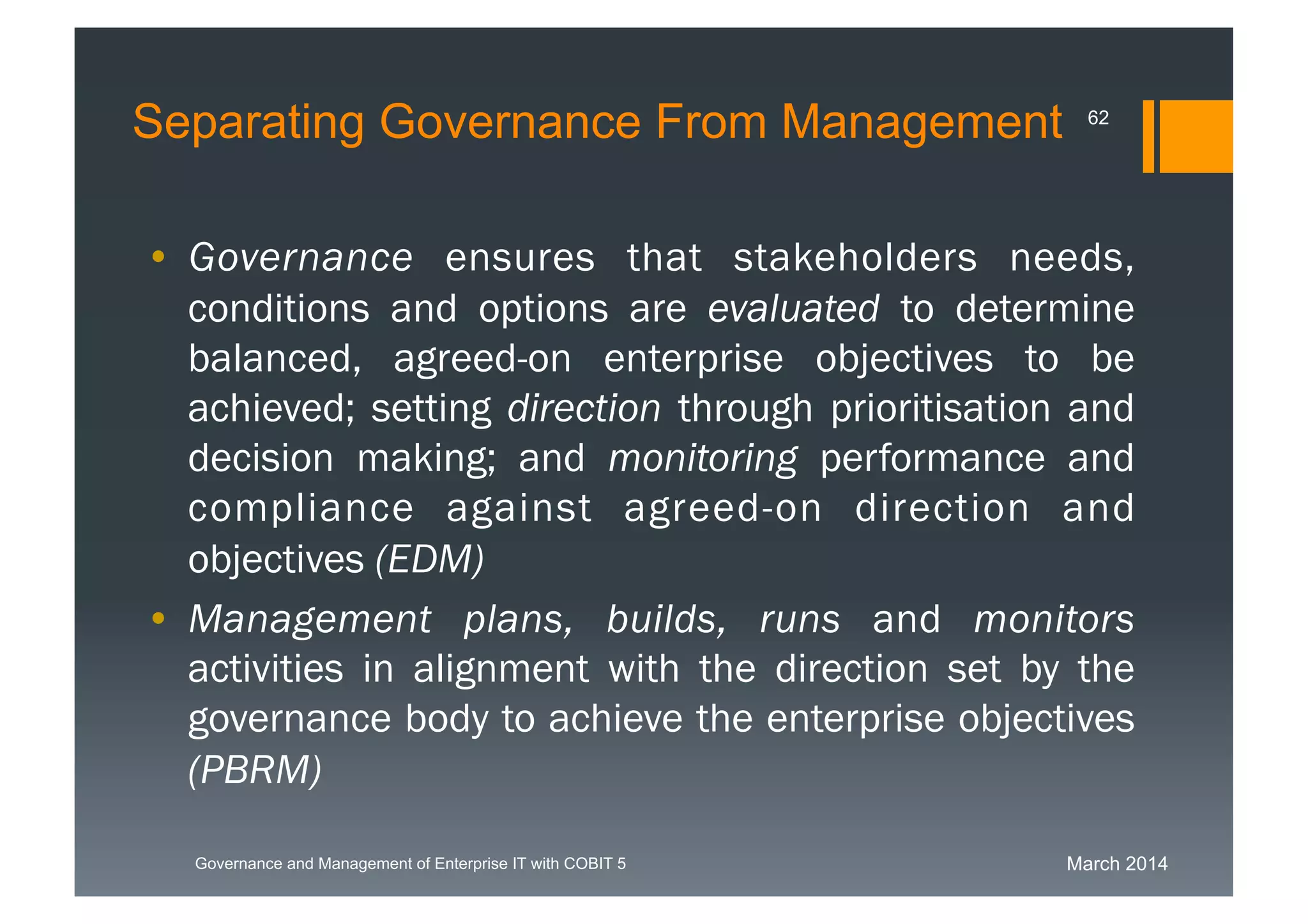 March 2014Governance and Management of Enterprise IT with COBIT 5
Separating Governance From Management 62
• Governance ensures that stakeholders needs,
conditions and options are evaluated to determine
balanced, agreed-on enterprise objectives to be
achieved; setting direction through prioritisation
and decision making; and monitoring
performance and compliance against agreed-on
direction and objectives (EDM)
• Management plans, builds, runs and monitors
activities in alignment with the direction set by the
governance body to achieve the enterprise
objectives (PBRM)
 
