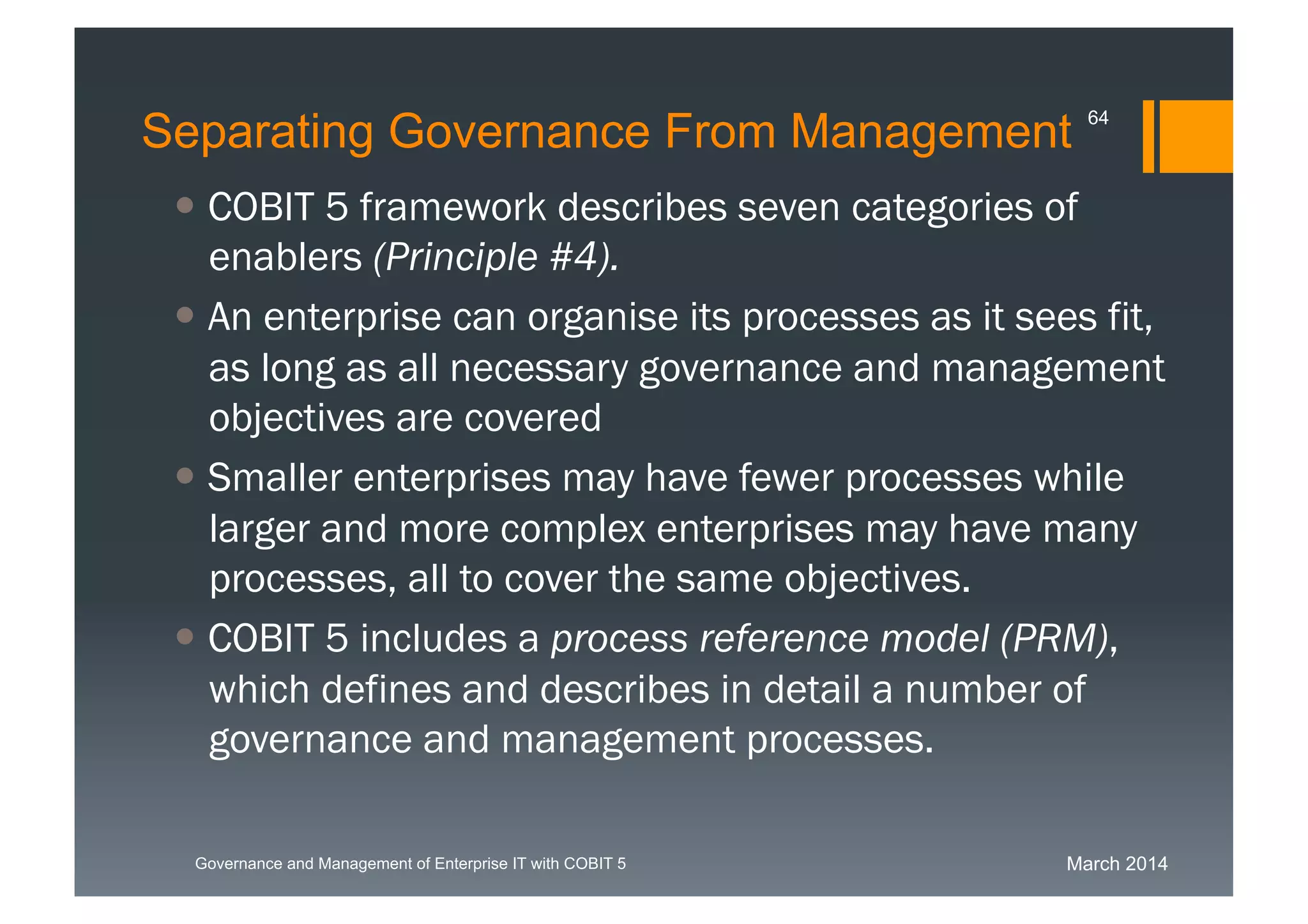 March 2014Governance and Management of Enterprise IT with COBIT 5
Separating Governance From Management
 COBIT 5 framework describes seven categories of
enablers(Principle #4).
 An enterprise can organise its processes as it sees
fit, as long as all necessary governance and
management objectives are covered
 Smaller enterprises may have fewer processes
while larger and more complex enterprises may
have many processes, all to cover the same
objectives.
 COBIT 5 includes a process reference model
(PRM), which defines and describes in detail a
number of governance and management
processes.
64
 