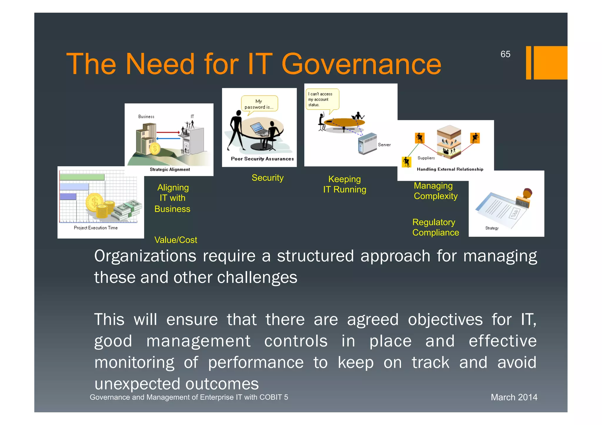 March 2014Governance and Management of Enterprise IT with COBIT 5
The Need for IT Governance
65
Organizations require a structured approach for
managing these and other challenges
This will ensure that there are agreed objectives for
IT, good management controls in place and effective
monitoring of performance to keep on track and avoid
unexpected outcomes
Keeping
IT Running
Security
Value/Cost
Managing
Complexity
Aligning
IT with
Business
Regulatory
Compliance
 