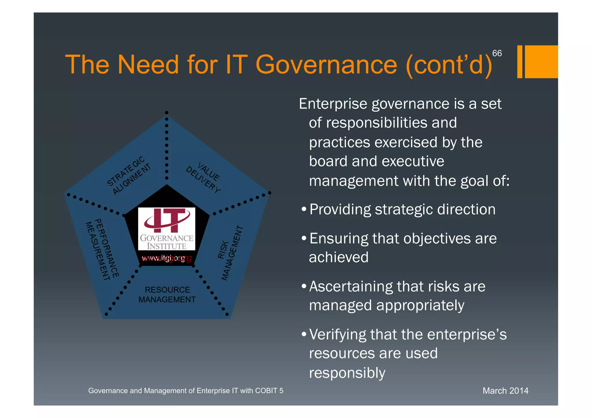 March 2014Governance and Management of Enterprise IT with COBIT 5
Enterprise governance is a set
of responsibilities and
practices exercised by the
board and executive
management with the goal
of:
• Providing strategic direction
• Ensuring that objectives are
achieved
• Ascertaining that risks are
managed appropriately
• Verifying that the enterprise’s
resources are used
responsibly
RESOURCE
MANAGEMENT
www.itgi.orgwww.itgi.org
The Need for IT Governance (cont’d)
66
 