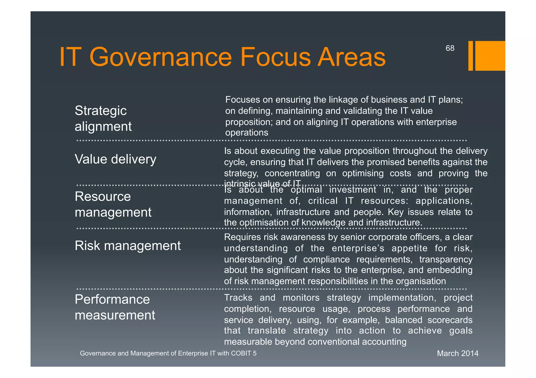 March 2014Governance and Management of Enterprise IT with COBIT 5
Value delivery
Focuses on ensuring the linkage of business and IT plans;
on defining, maintaining and validating the IT value
proposition; and on aligning IT operations with enterprise
operations
Is about executing the value proposition throughout the delivery
cycle, ensuring that IT delivers the promised benefits against the
strategy, concentrating on optimising costs and proving the
intrinsic value of IT
Is about the optimal investment in, and the proper
management of, critical IT resources: applications,
information, infrastructure and people. Key issues relate to
the optimisation of knowledge and infrastructure.
Requires risk awareness by senior corporate officers, a clear
understanding of the enterprise’s appetite for risk,
understanding of compliance requirements, transparency
about the significant risks to the enterprise, and embedding
of risk management responsibilities in the organisation
Tracks and monitors strategy implementation, project
completion, resource usage, process performance and
service delivery, using, for example, balanced scorecards
that translate strategy into action to achieve goals
measurable beyond conventional accounting
Performance
measurement
Risk management
Resource
management
Strategic
alignment
IT Governance Focus Areas
68
 