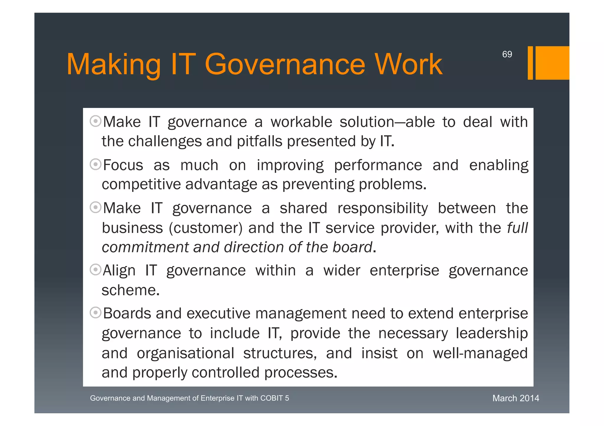 March 2014Governance and Management of Enterprise IT with COBIT 5
Making IT Governance Work
Make IT governance a workable solution—able to deal
with the challenges and pitfalls presented by IT.
Focus as much on improving performance and enabling
competitive advantage as preventing problems.
Make IT governance a shared responsibility between the
business (customer) and the IT service provider, with the
full commitment and direction of the board.
Align IT governance within a wider enterprise governance
scheme.
Boards and executive management need to extend
enterprise governance to include IT, provide the necessary
leadership and organisational structures, and insist on
well-managed and properly controlled processes.
69
 