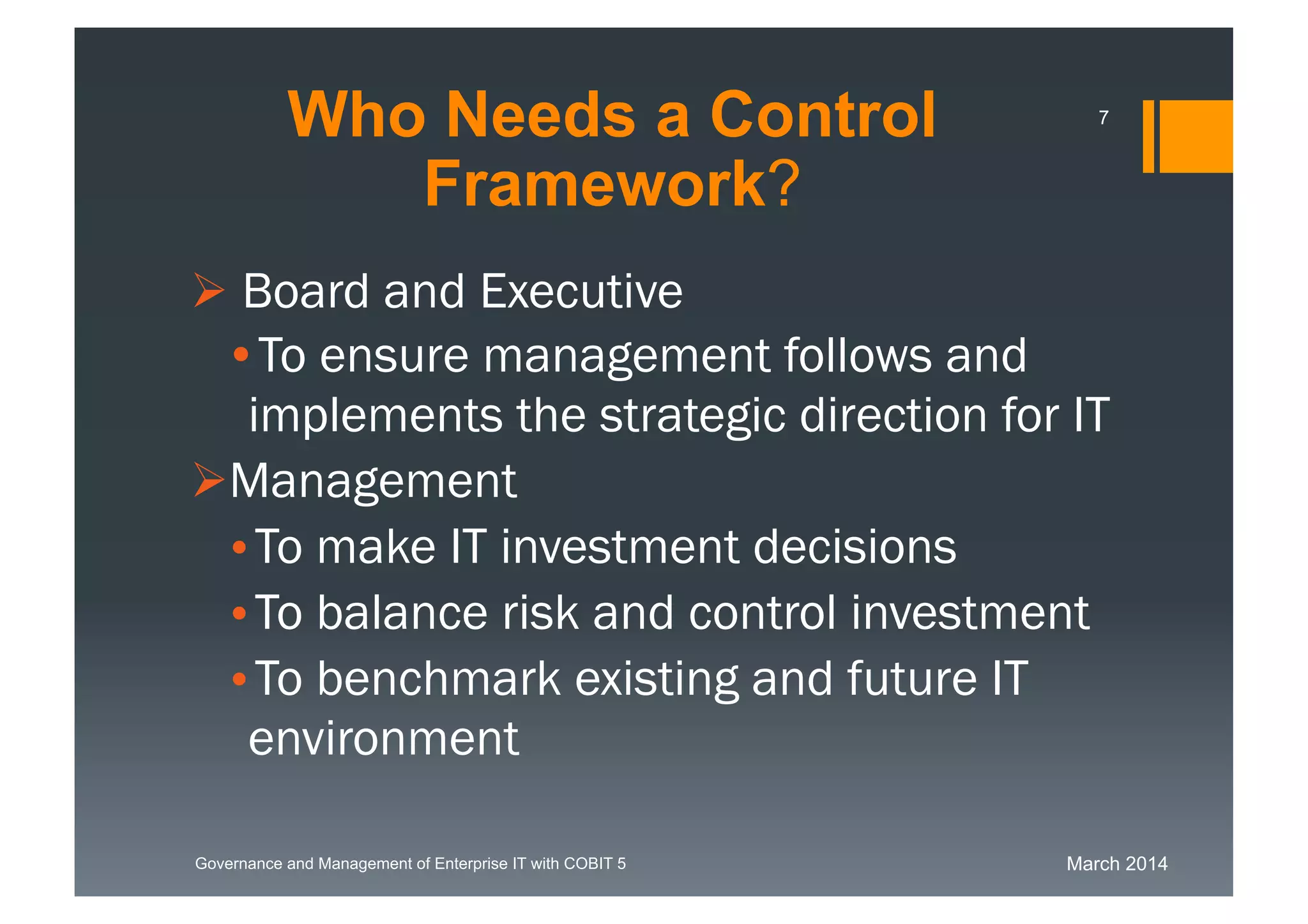 March 2014Governance and Management of Enterprise IT with COBIT 5
 Board and Executive
•To ensure management follows and
implements the strategic direction for
IT
Management
•To make IT investment decisions
•To balance risk and control investment
•To benchmark existing and future IT
environment
Who Needs a Control
Framework?
7
 