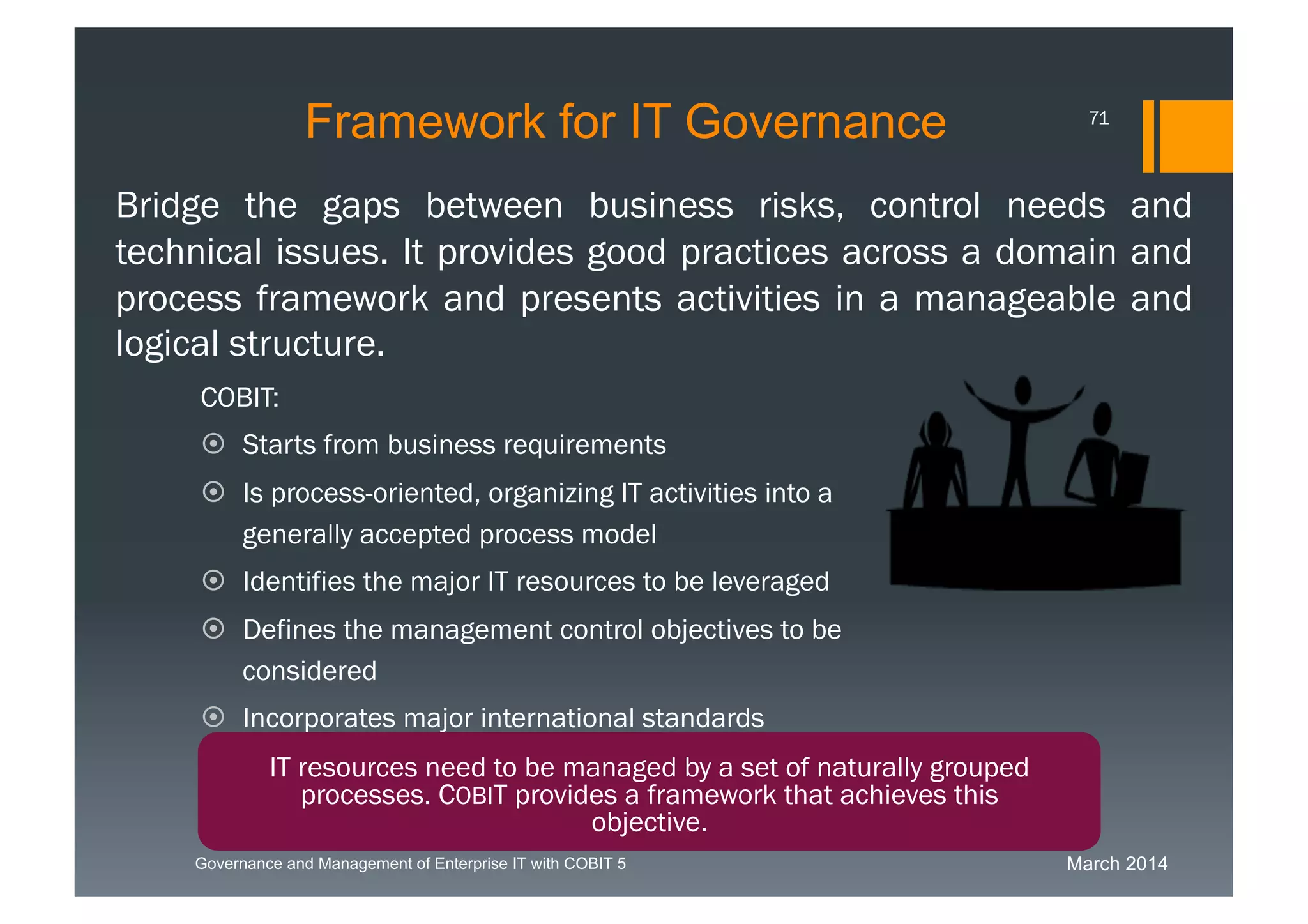 March 2014Governance and Management of Enterprise IT with COBIT 5
COBIT:
 Starts from business requirements
 Is process-oriented, organizing IT activities into
a generally accepted process model
 Identifies the major IT resources to be
leveraged
 Defines the management control objectives to
be considered
 Incorporates major international standards
 Has become the de facto standard for overall
control of IT
Bridge the gaps between business risks, control needs and
technical issues. It provides good practices across a domain
and process framework and presents activities in a
manageable and logical structure.
IT resources need to be managed by a set of naturally
grouped processes. COBIT provides a framework that
achieves this objective.
Framework for IT Governance 71
 