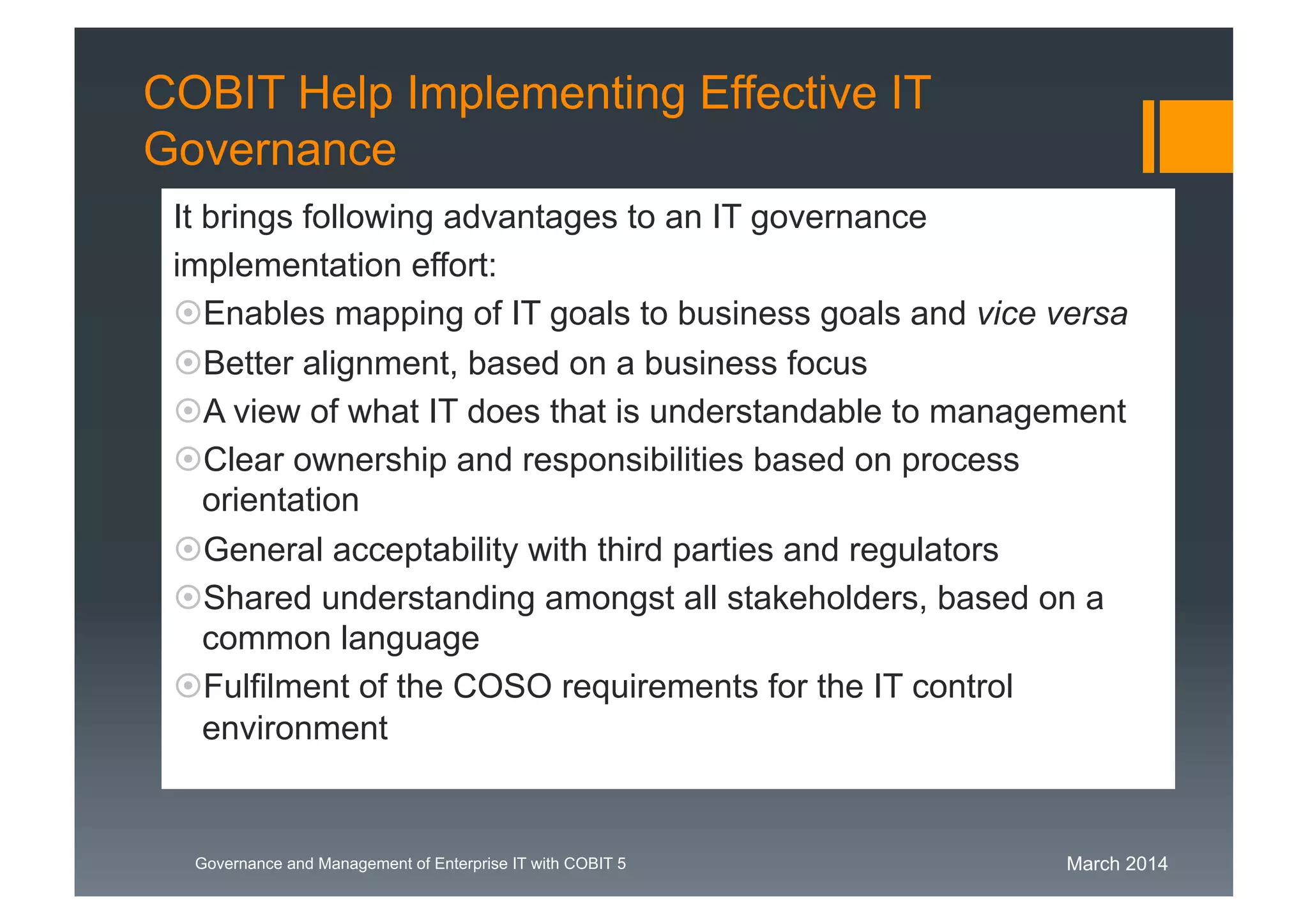 March 2014Governance and Management of Enterprise IT with COBIT 5
COBIT Help Implementing Effective IT
Governance
It brings following advantages to an IT governance
implementation effort:
Enables mapping of IT goals to business goals and vice versa
Better alignment, based on a business focus
A view of what IT does that is understandable to management
Clear ownership and responsibilities based on process
orientation
General acceptability with third parties and regulators
Shared understanding amongst all stakeholders, based on a
common language
Fulfilment of the COSO requirements for the IT control
environment
 