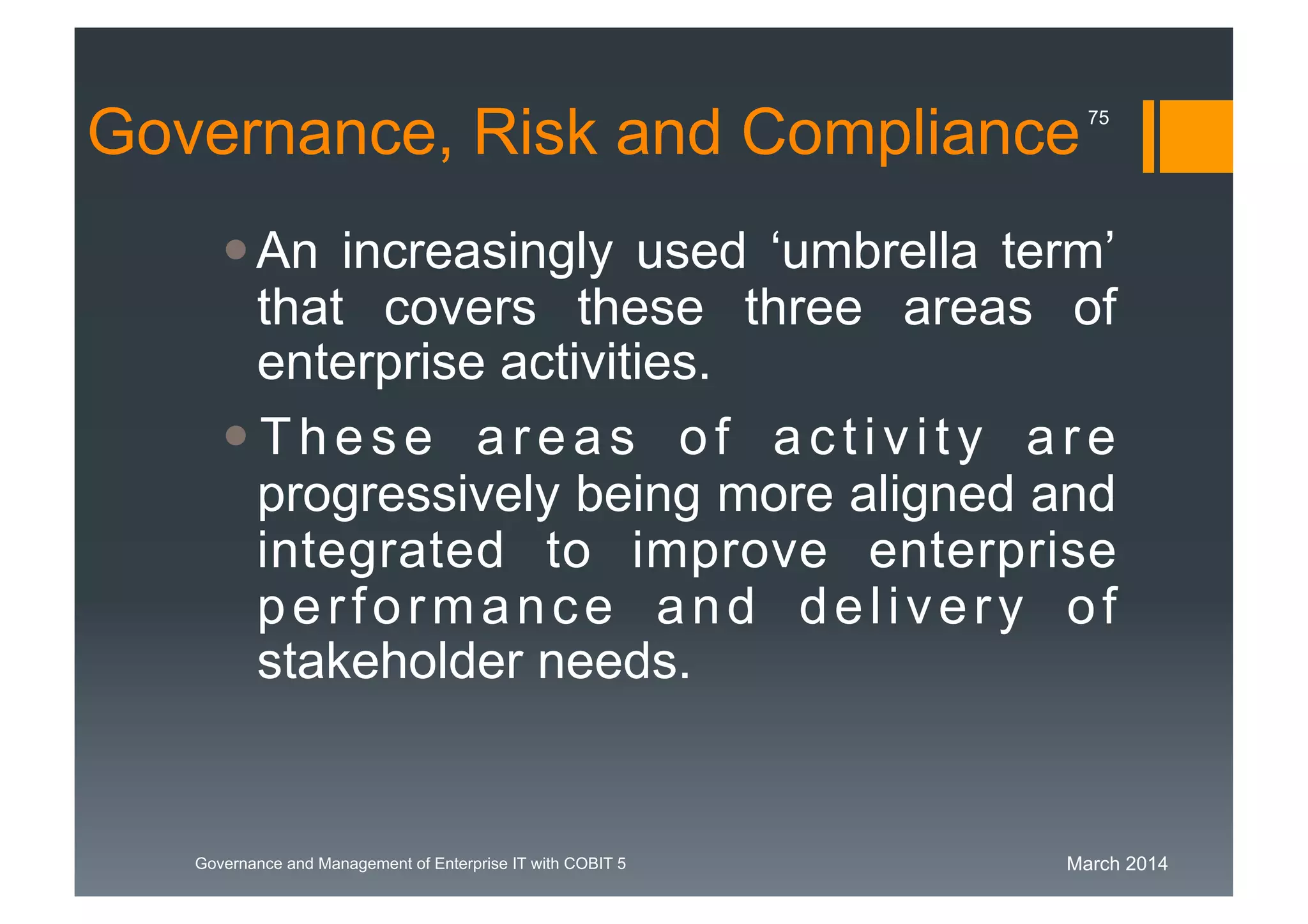 March 2014Governance and Management of Enterprise IT with COBIT 5
Governance, Risk and Compliance
An increasingly used ‘umbrella term’
that covers these three areas of
enterprise activities.
These areas of activity are
progressively being more aligned and
integrated to improve enterprise
performance and delivery of
stakeholder needs.
75
 