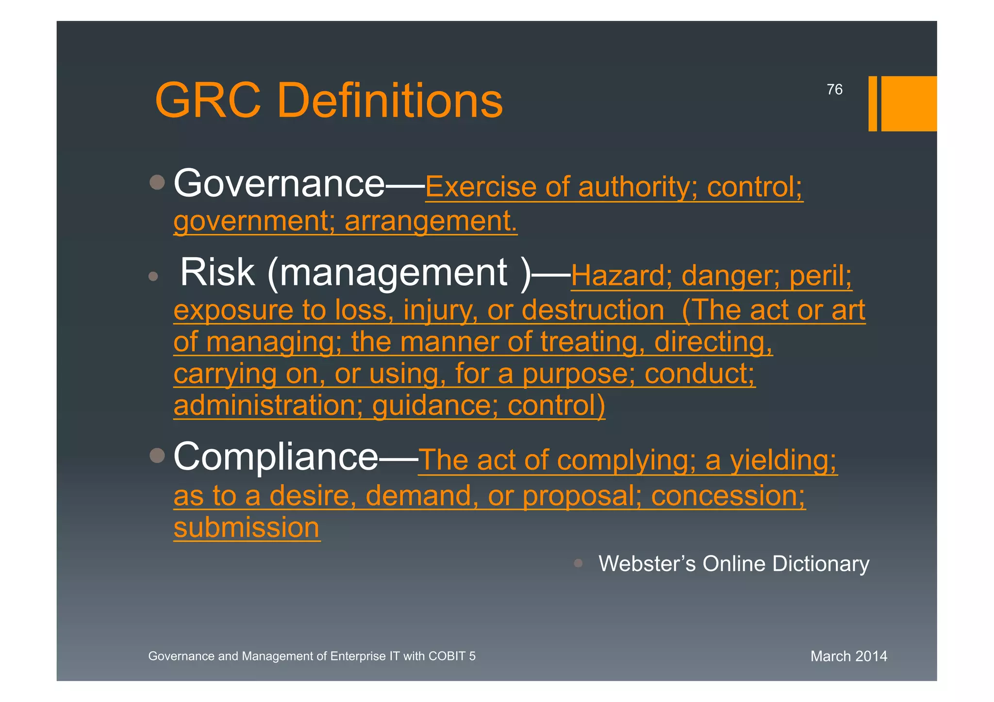 March 2014Governance and Management of Enterprise IT with COBIT 5
GRC Definitions
Governance—Exercise of authority; control;
government; arrangement.
Risk (management )—Hazard; danger; peril;
exposure to loss, injury, or destruction (The act or art
of managing; the manner of
treating, directing, carrying on, or using, for a
purpose; conduct; administration; guidance; control)
Compliance—The act of complying; a yielding;
as to a desire, demand, or proposal; concession;
submission
 Webster’s Online Dictionary
76
 