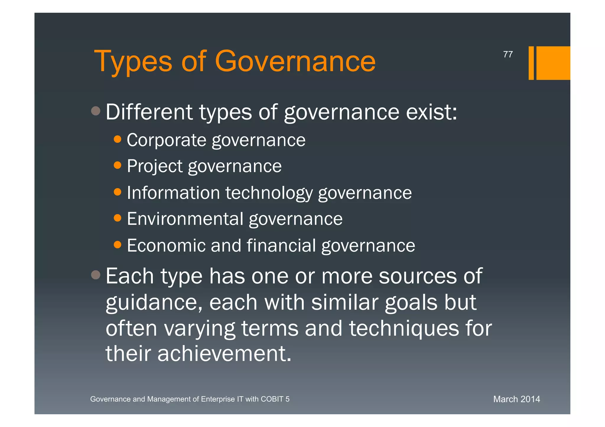 March 2014Governance and Management of Enterprise IT with COBIT 5
Types of Governance
Different types of governance exist:
 Corporate governance
 Project governance
 Information technology governance
 Environmental governance
 Economic and financial governance
Each type has one or more sources of
guidance, each with similar goals but
often varying terms and techniques for
their achievement.
77
 