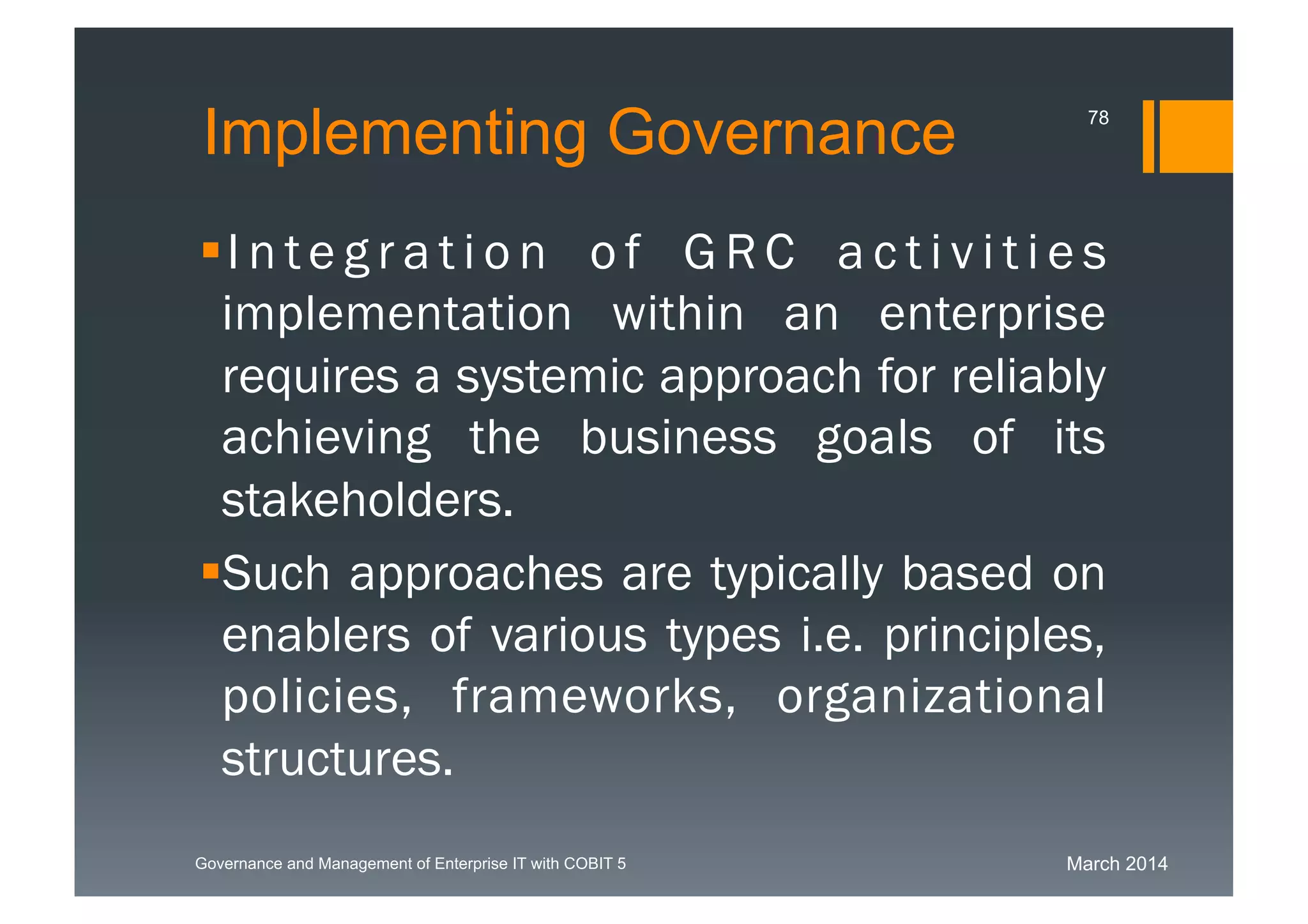 March 2014Governance and Management of Enterprise IT with COBIT 5
Implementing Governance
Integration of GRC activities
implementation within an enterprise
requires a systemic approach for
reliably achieving the business goals
of its stakeholders.
Such approaches are typically based
on enablers of various types i.e.
principles, policies, frameworks, organi
zational structures.
78
 