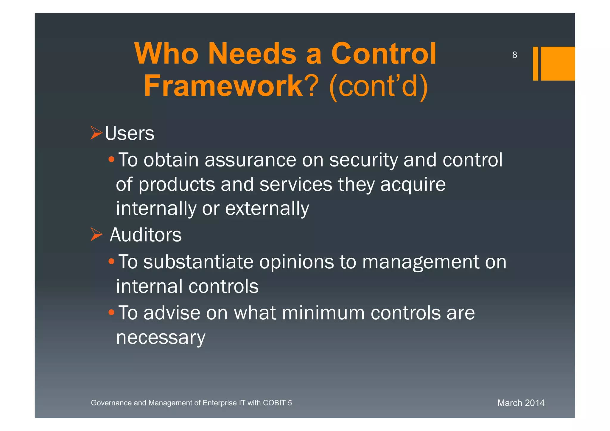 March 2014Governance and Management of Enterprise IT with COBIT 5
Users
• To obtain assurance on security and control
of products and services they acquire
internally or externally
 Auditors
• To substantiate opinions to management on
internal controls
• To advise on what minimum controls are
necessary
Who Needs a Control
Framework? (cont’d)
8
 