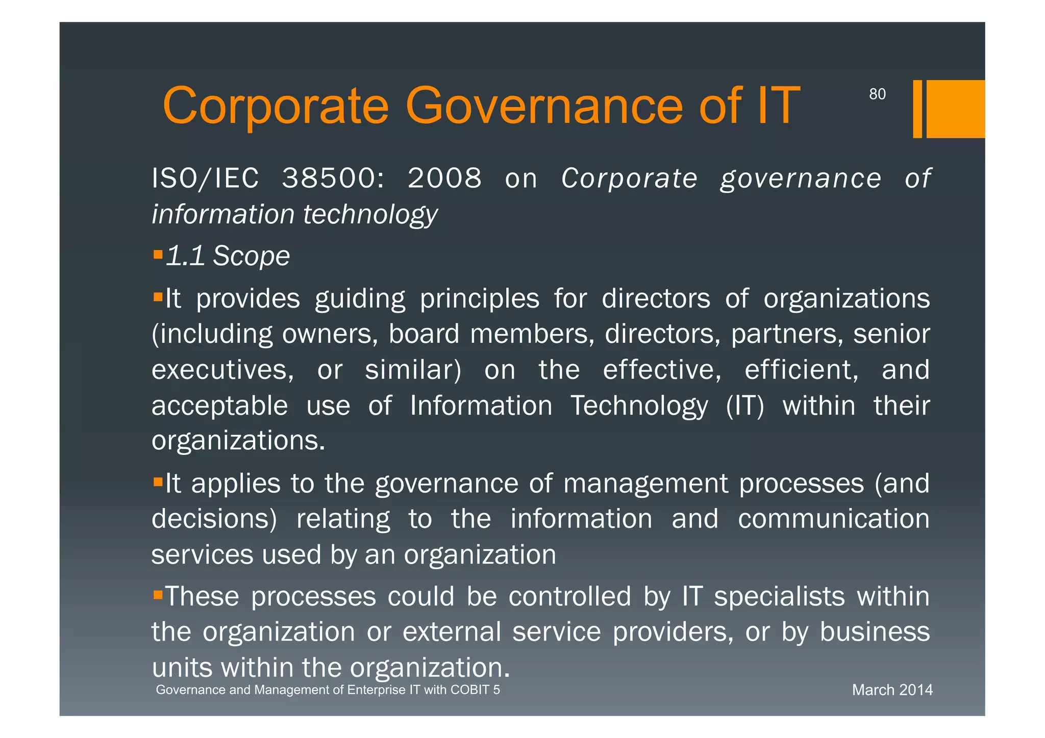 March 2014Governance and Management of Enterprise IT with COBIT 5
Corporate Governance of IT
ISO/IEC 38500: 2008 on Corporate governance of
information technology
1.1 Scope
It provides guiding principles for directors of organizations
(including owners, board
members, directors, partners, senior executives, or similar)
on the effective, efficient, and acceptable use of Information
Technology (IT) within their organizations.
It applies to the governance of management processes
(and decisions) relating to the information and
communication services used by an organization
These processes could be controlled by IT specialists
within the organization or external service providers, or by
business units within the organization.
80
 