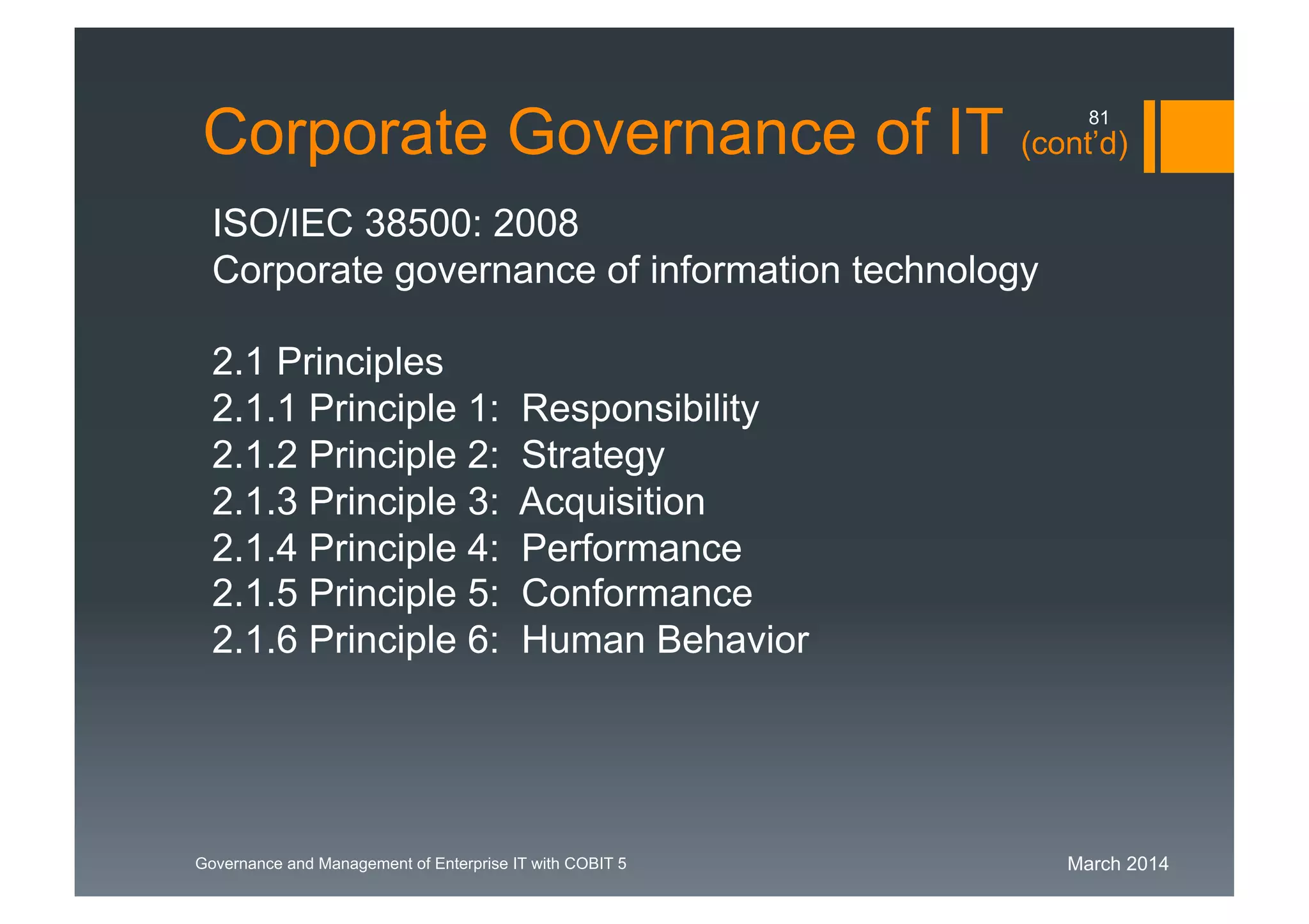March 2014Governance and Management of Enterprise IT with COBIT 5
Corporate Governance of IT (cont’d)
ISO/IEC 38500: 2008
Corporate governance of information technology
2.1 Principles
2.1.1 Principle 1: Responsibility
2.1.2 Principle 2: Strategy
2.1.3 Principle 3: Acquisition
2.1.4 Principle 4: Performance
2.1.5 Principle 5: Conformance
2.1.6 Principle 6: Human Behavior
81
 