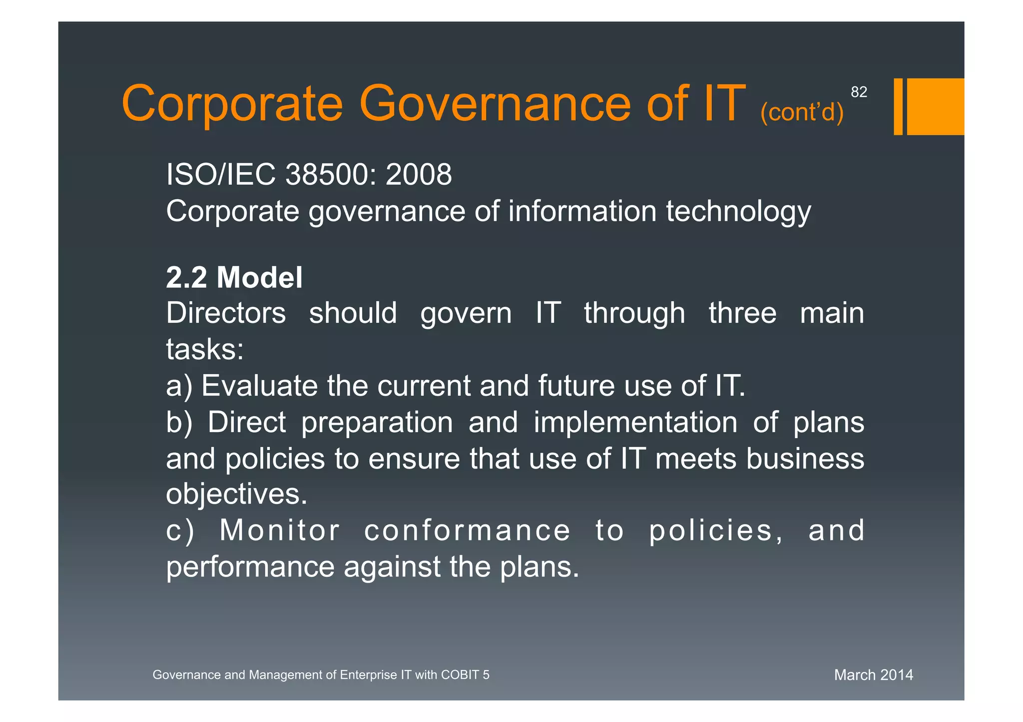 March 2014Governance and Management of Enterprise IT with COBIT 5
Corporate Governance of IT (cont’d)
ISO/IEC 38500: 2008
Corporate governance of information technology
2.2 Model
Directors should govern IT through three main
tasks:
a) Evaluate the current and future use of IT.
b) Direct preparation and implementation of plans
and policies to ensure that use of IT meets business
objectives.
c) Monitor conformance to policies, and
performance against the plans.
82
 