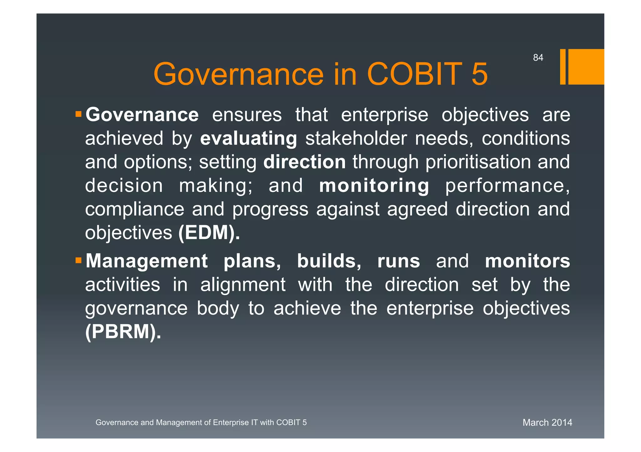 March 2014Governance and Management of Enterprise IT with COBIT 5
Governance in COBIT 5
Governance ensures that enterprise objectives are
achieved by evaluating stakeholder needs, conditions
and options; setting direction through prioritisation and
decision making; and monitoring
performance, compliance and progress against agreed
direction and objectives(EDM).
Managementplans, builds, runs and monitors
activities in alignment with the direction set by the
governance body to achieve the enterprise objectives
(PBRM).
84
 