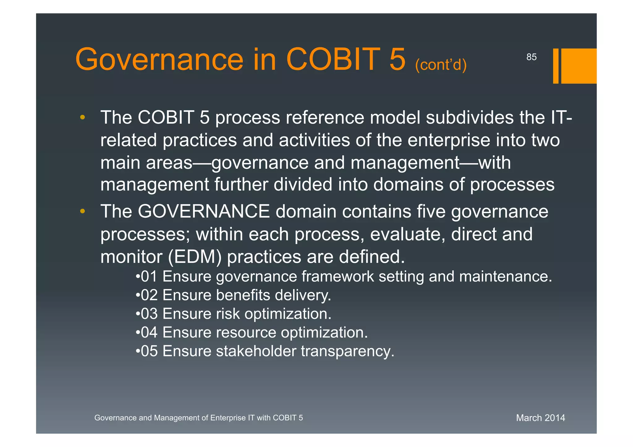 March 2014Governance and Management of Enterprise IT with COBIT 5
Governance in COBIT 5 (cont’d)
• The COBIT 5 process reference model subdivides the
IT-related practices and activities of the enterprise into
two main areas—governance and management—with
management further divided into domains of processes
• The GOVERNANCE domain contains five governance
processes; within each process, evaluate, direct and
monitor (EDM) practices are defined.
•01 Ensure governance framework setting and maintenance.
•02 Ensure benefits delivery.
•03 Ensure risk optimization.
•04 Ensure resource optimization.
•05 Ensure stakeholder transparency.
85
 