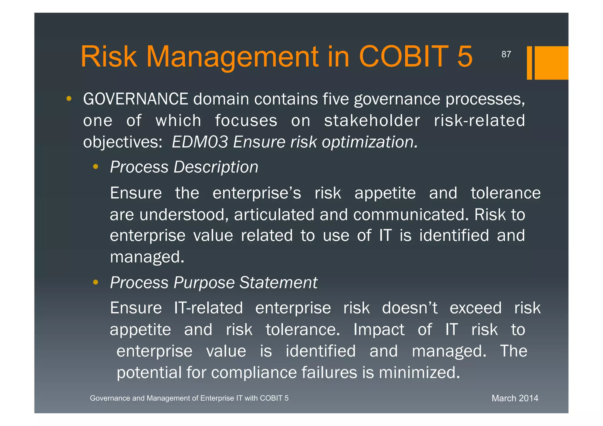 March 2014Governance and Management of Enterprise IT with COBIT 5
Risk Management in COBIT 5
• GOVERNANCE domain contains five governance
processes, one of which focuses on stakeholder risk-
related objectives: EDM03 Ensure risk optimization.
• Process Description
Ensurethe enterprise’s risk appetite and toleranceare
understood, articulated and communicated. Risk to
enterprise value related to use of IT is identified and
managed.
• Process Purpose Statement
EnsureIT-related enterprise risk doesn’t exceed risk
appetite and risk tolerance. Impact of IT risk to
enterprise value is identified and managed. The
potential for compliance failures is minimized.
87
 