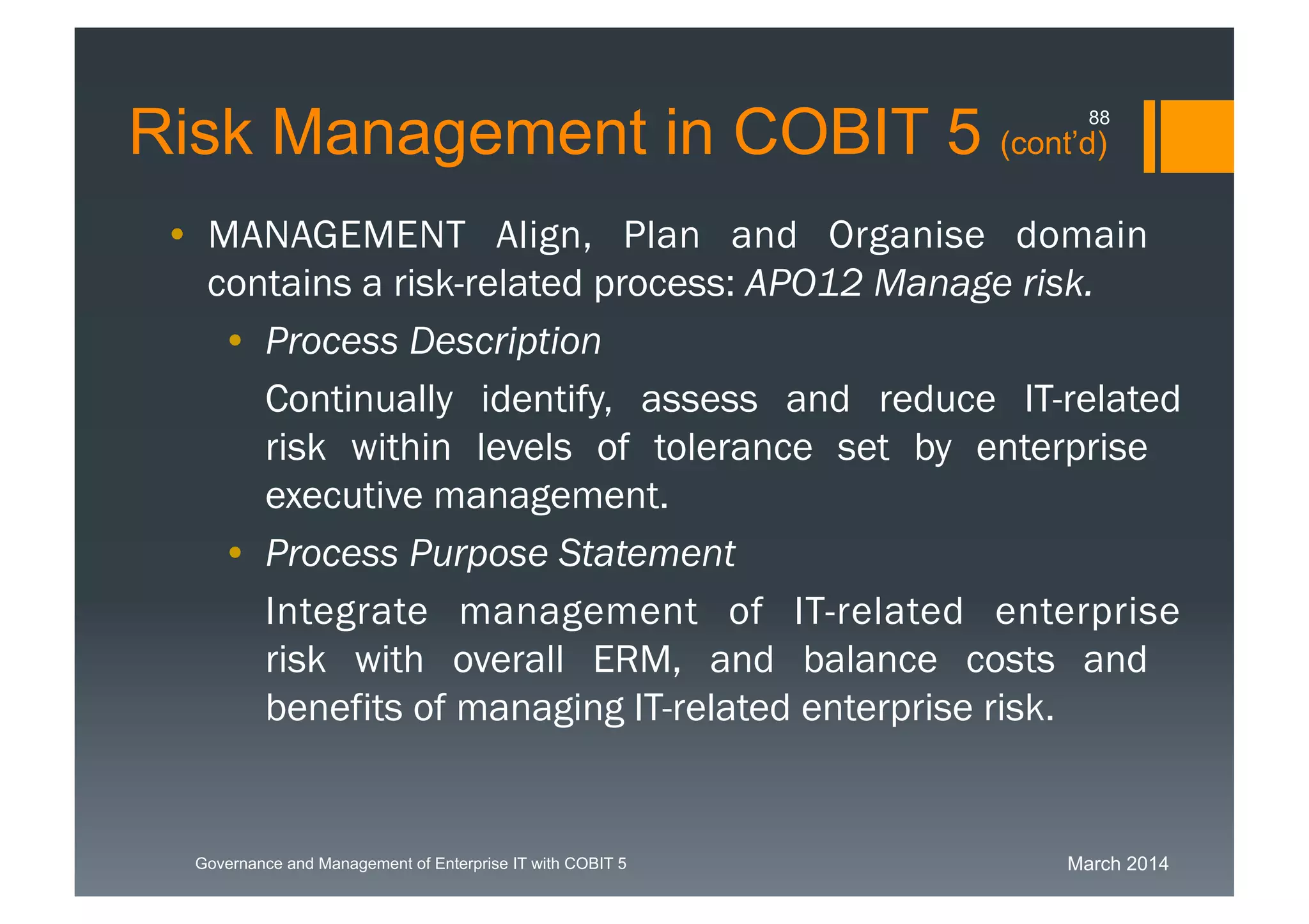 March 2014Governance and Management of Enterprise IT with COBIT 5
Risk Management in COBIT 5 (cont’d)
• MANAGEMENT Align, Plan and Organise domain
contains a risk-related process: APO12 Manage
risk.
• Process Description
Continually identify, assess and reduce IT-related
risk within levels of tolerance set by enterprise
executive management.
• Process Purpose Statement
Integrate management of IT-relatedenterprise
risk with overall ERM, and balance costs and
benefits of managing IT-related enterprise risk.
88
 