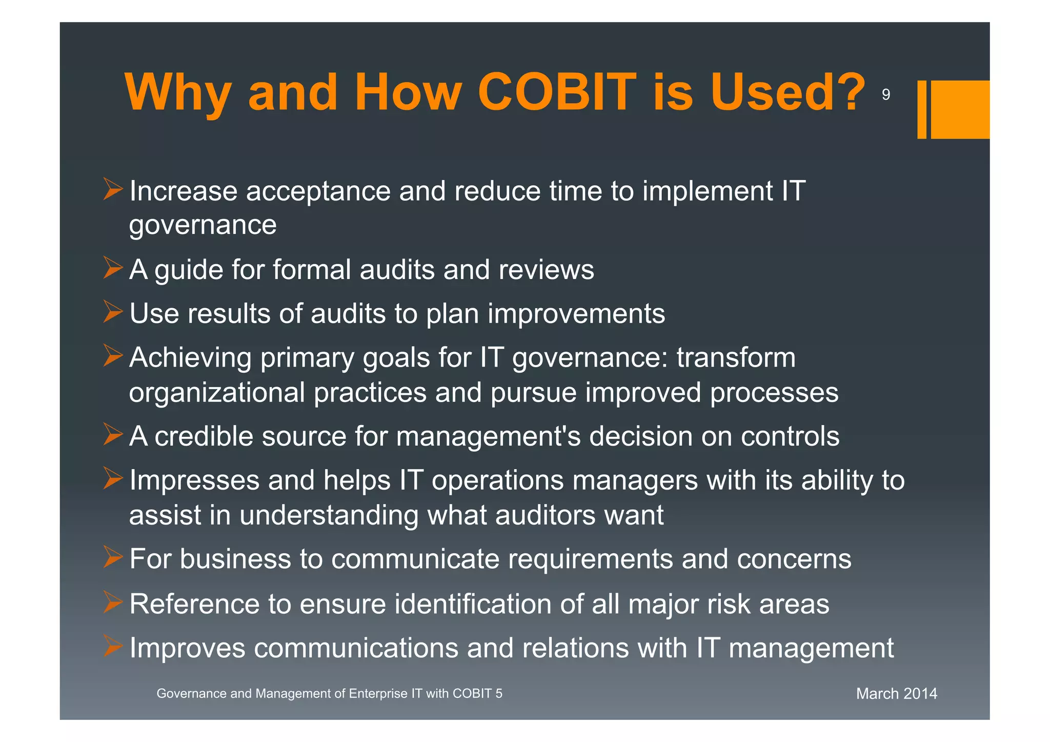 March 2014Governance and Management of Enterprise IT with COBIT 5
Increase acceptance and reduce time to implement IT
governance
A guide for formal audits and reviews
Use results of audits to plan improvements
Achieving primary goals for IT governance: transform
organizational practices and pursue improved processes
A credible source for management's decision on controls
Impresses and helps IT operations managers with its ability to
assist in understanding what auditors want
For business to communicate requirements and concerns
Reference to ensure identification of all major risk areas
Improves communications and relations with IT management
Why and How COBIT is Used? 9
 