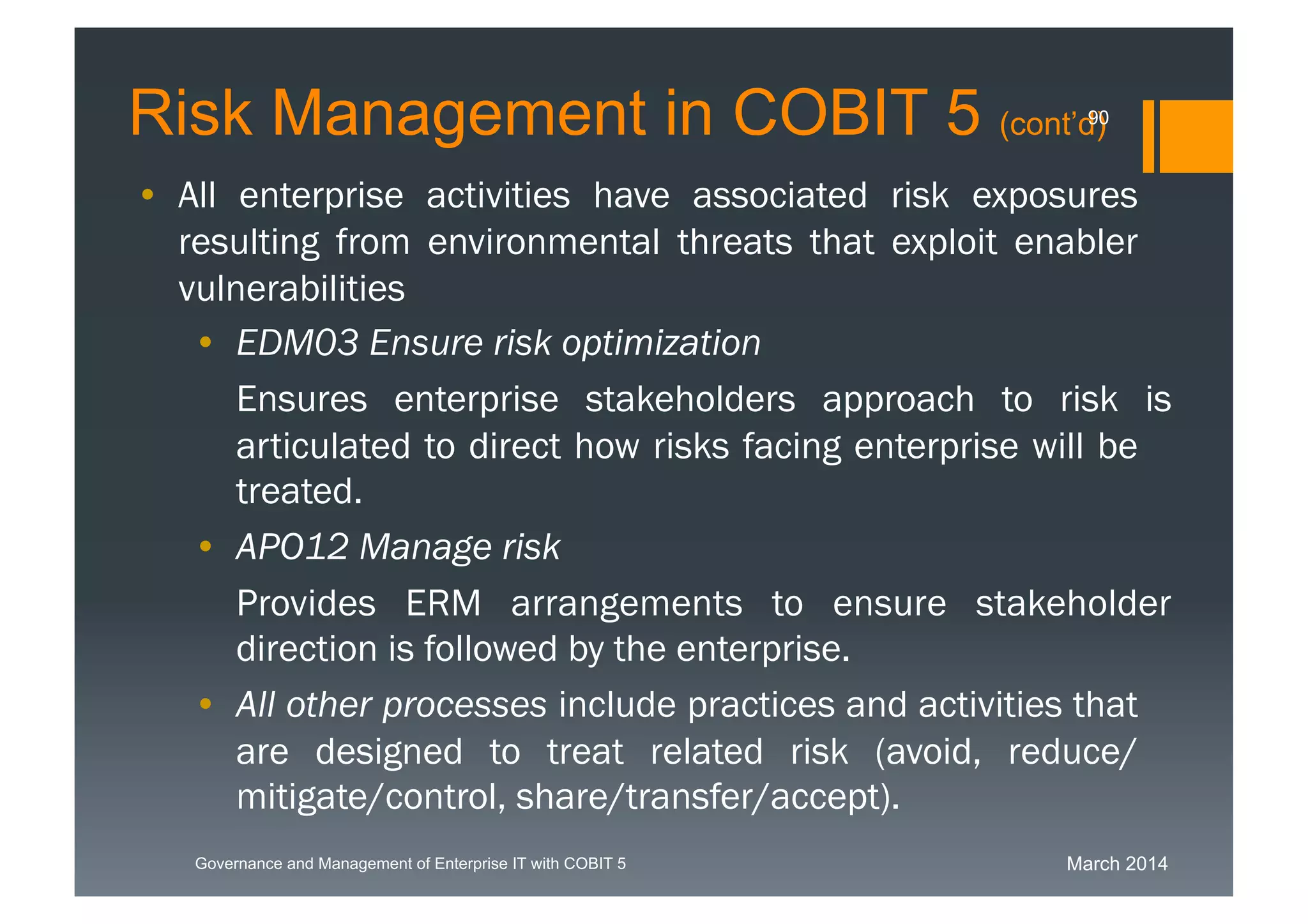 March 2014Governance and Management of Enterprise IT with COBIT 5
Risk Management in COBIT 5 (cont’d)
• All enterprise activities have associated risk exposures
resulting from environmental threats that exploit enabler
vulnerabilities
• EDM03 Ensure risk optimization
Ensuresenterprise stakeholders approach torisk is
articulated to direct how risks facing enterprise will
be treated.
• APO12 Manage risk
ProvidesERM arrangements to ensure stakeholder
direction is followed by the enterprise.
• All other processes include practices and activities
that are designed to treat related risk (avoid,
reduce/mitigate/control, share/transfer/accept).
90
 