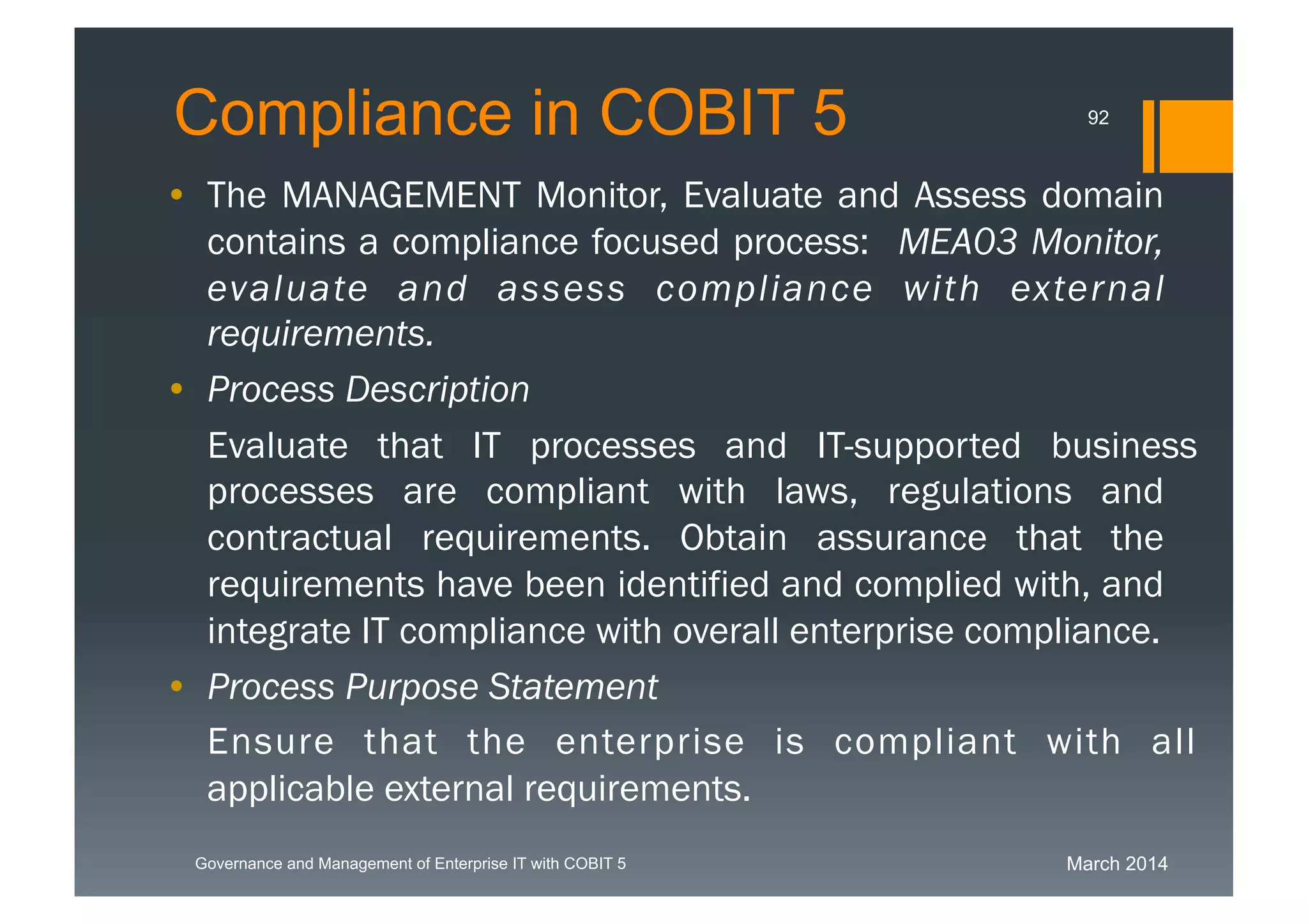 March 2014Governance and Management of Enterprise IT with COBIT 5
Compliance in COBIT 5
• The MANAGEMENT Monitor, Evaluate and Assess
domain contains a compliance focused process:
MEA03 Monitor, evaluate and assess compliance
with external requirements.
• Process Description
Evaluate that IT processes and IT-supported business
processes are compliant with laws, regulations and
contractual requirements. Obtain assurance that the
requirements have been identified and complied with,
and integrate IT compliance with overall enterprise
compliance.
• Process Purpose Statement
Ensure that the enterprise is compliant with all
applicable external requirements.
92
 