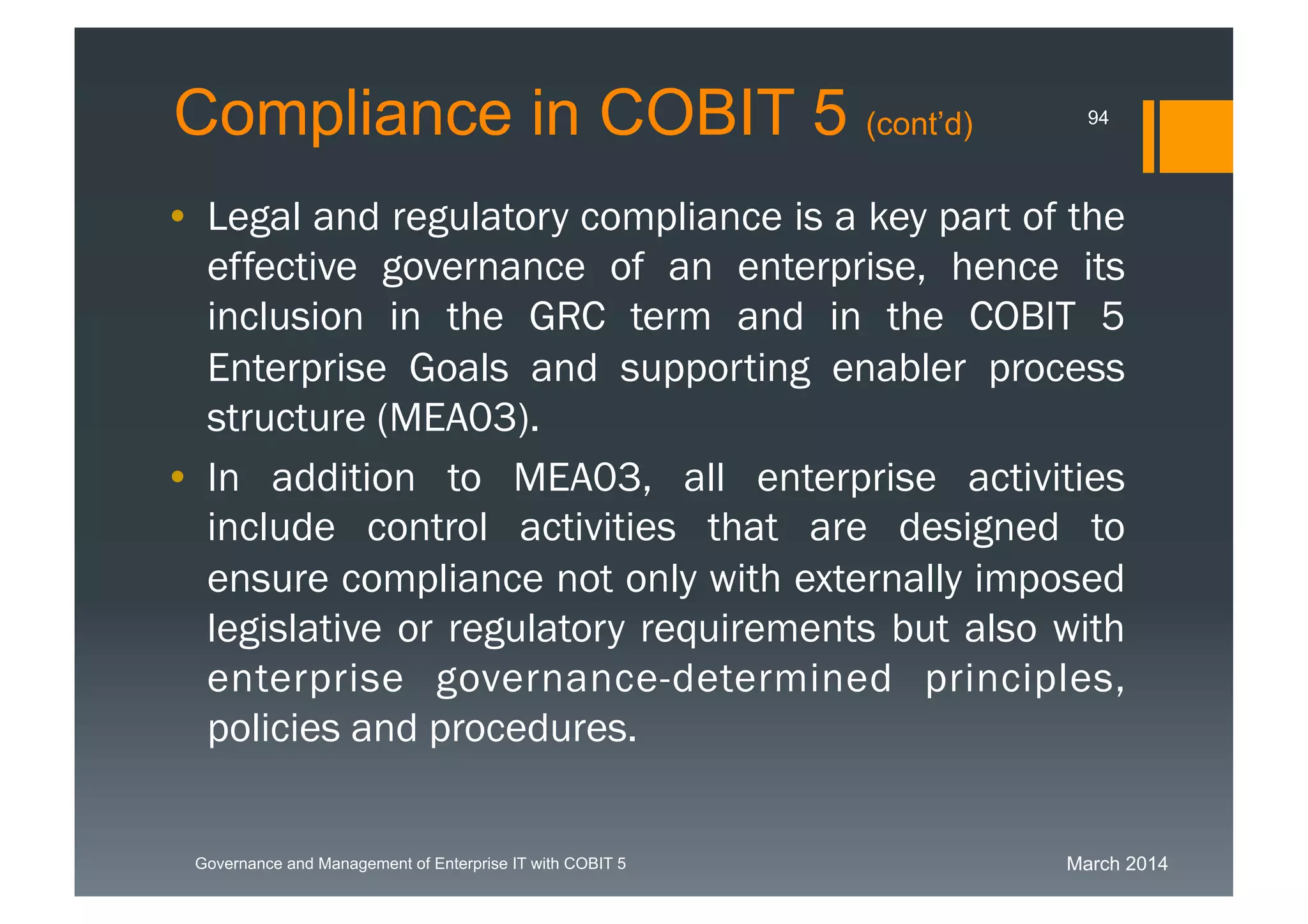 March 2014Governance and Management of Enterprise IT with COBIT 5
Compliance in COBIT 5 (cont’d)
• Legal and regulatory compliance is a key part of
the effective governance of an enterprise, hence
its inclusion in the GRC term and in the COBIT 5
Enterprise Goals and supporting enabler process
structure (MEA03).
• In addition to MEA03, all enterprise activities
include control activities that are designed to
ensure compliance not only with externally
imposed legislative or regulatory requirements
but also with enterprise governance-determined
principles, policies and procedures.
94
 