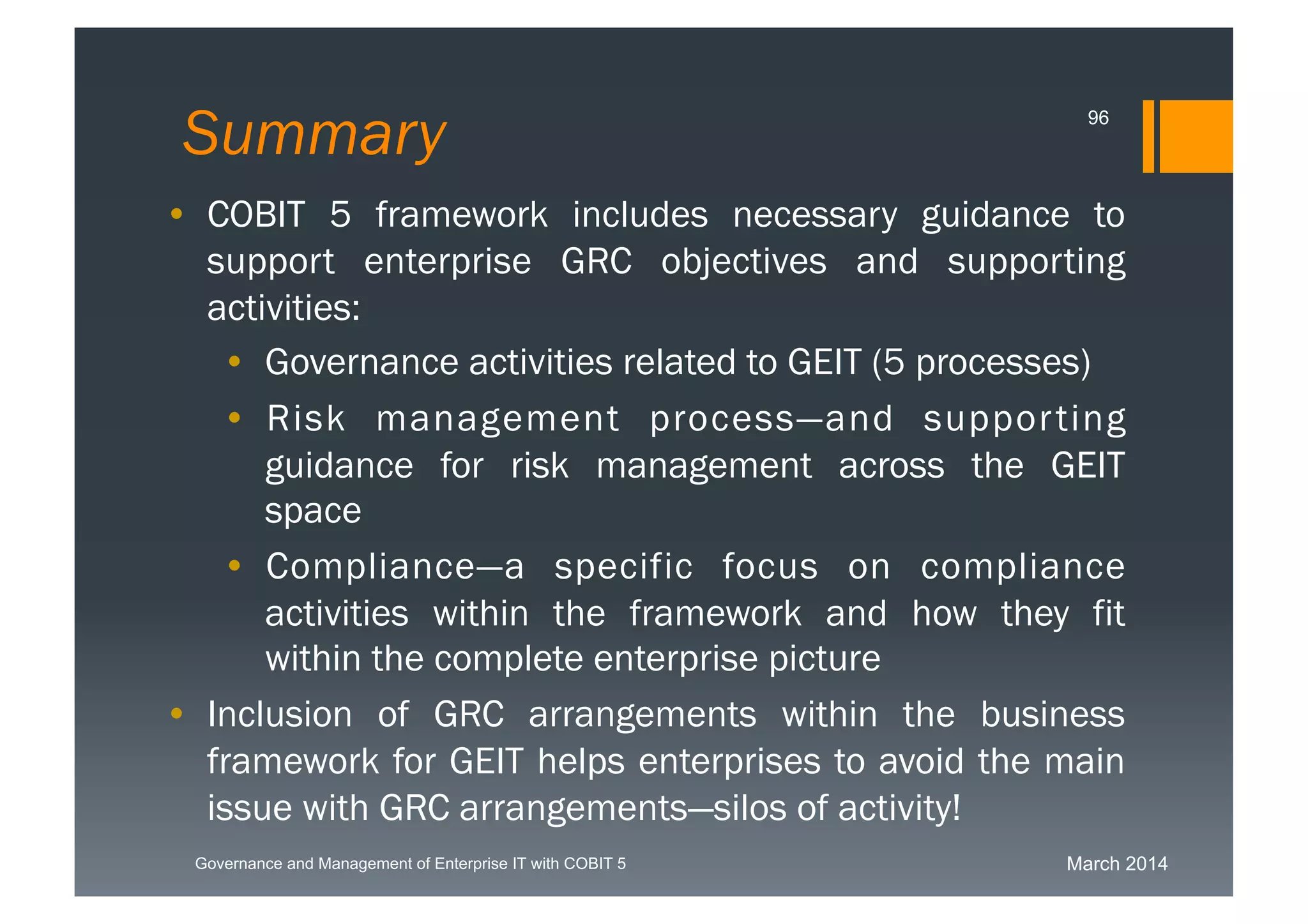 March 2014Governance and Management of Enterprise IT with COBIT 5
Summary
• COBIT 5 framework includes necessary guidance to
support enterprise GRC objectives and supporting
activities:
• Governance activities related to GEIT (5
processes)
• Risk management process—and supporting
guidance for risk management across the GEIT
space
• Compliance—a specific focus on compliance
activities within the framework and how they fit
within the complete enterprise picture
• Inclusion of GRC arrangements within the business
framework for GEIT helps enterprises to avoid the
main issue with GRC arrangements—silos of activity!
96
 