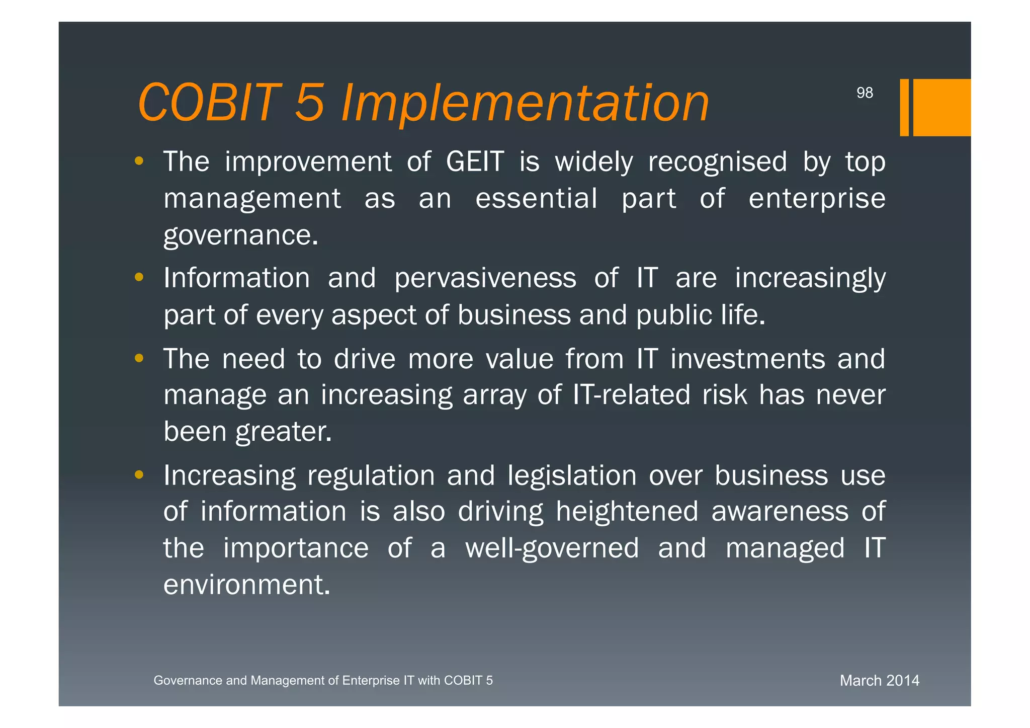 March 2014Governance and Management of Enterprise IT with COBIT 5
COBIT 5 Implementation 98
• The improvement of GEIT is widely recognised by top
management as an essential part of enterprise
governance.
• Information and pervasiveness of IT are increasingly
part of every aspect of business and public life.
• The need to drive more value from IT investments
and manage an increasing array of IT-related risk has
never been greater.
• Increasing regulation and legislation over business
use of information is also driving heightened
awareness of the importance of a well-governed and
managed IT environment.
 