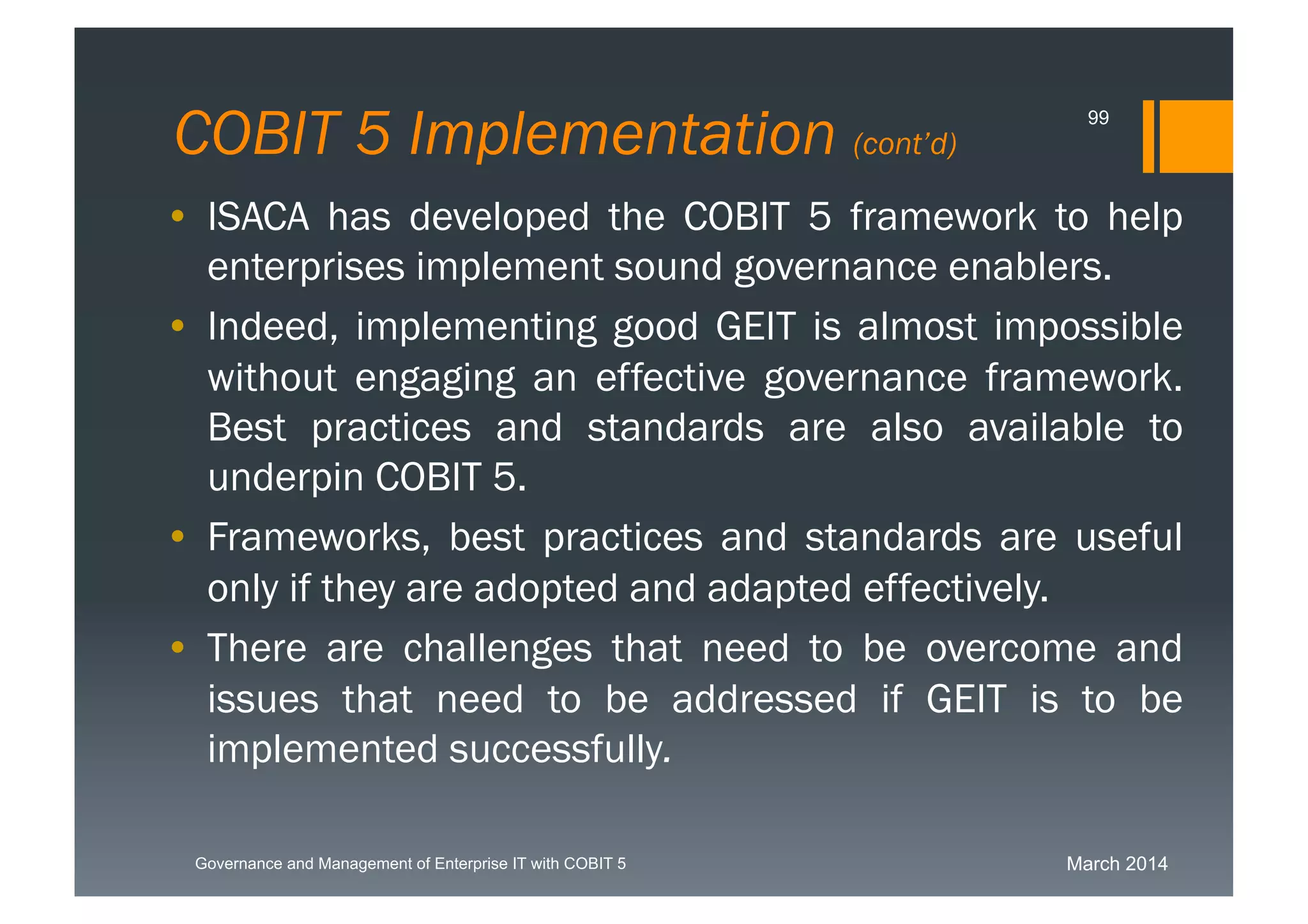 March 2014Governance and Management of Enterprise IT with COBIT 5
COBIT 5 Implementation (cont’d)
99
• ISACA has developed the COBIT 5 framework to
help enterprises implement sound governance
enablers.
• Indeed, implementing good GEIT is almost
impossible without engaging an effective
governance framework. Best practices and
standards are also available to underpin COBIT 5.
• Frameworks, best practices and standards are
useful only if they are adopted and adapted
effectively.
• There are challenges that need to be overcome and
issues that need to be addressed if GEIT is to be
implemented successfully.
 
