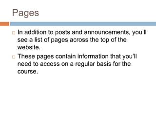PagesIn addition to posts and announcements, you’ll see a list of pages across the top of the website.These pages contain information that you’ll need to access on a regular basis for the course.  