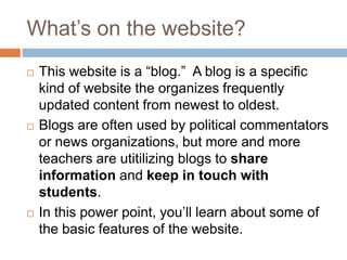 What’s on the website?This website is a “blog.”  A blog is a specific kind of website the organizes frequently updated content from newest to oldest.  Blogs are often used by political commentators or news organizations, but more and more teachers are utitilizing blogs to share information and keep in touch with students.In this power point, you’ll learn about some of the basic features of the website.