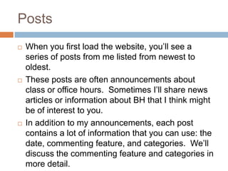 PostsWhen you first load the website, you’ll see a series of posts from me listed from newest to oldest.These posts are often announcements about class or office hours.  Sometimes I’ll share news articles or information about BH that I think might be of interest to you.In addition to my announcements, each post contains a lot of information that you can use: the date, commenting feature, and categories.  We’ll discuss the commenting feature and categories in more detail.