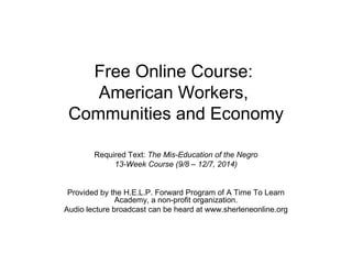 Free Online Course: 
American Workers, 
Communities and Economy 
Required Text: The Mis-Education of the Negro 
13-Week Course (9/8 – 12/7, 2014) 
Provided by the H.E.L.P. Forward Program of A Time To Learn 
Academy, a non-profit organization. 
Audio lecture broadcast can be heard at www.sherleneonline.org 
 