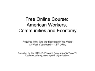 Free Online Course:
American Workers,
Communities and Economy
Required Text: The Mis-Education of the Negro
13-Week Course (9/8 – 12/7, 2014)
Provided by the H.E.L.P. Forward Program of A Time To
Learn Academy, a non-profit organization.
 