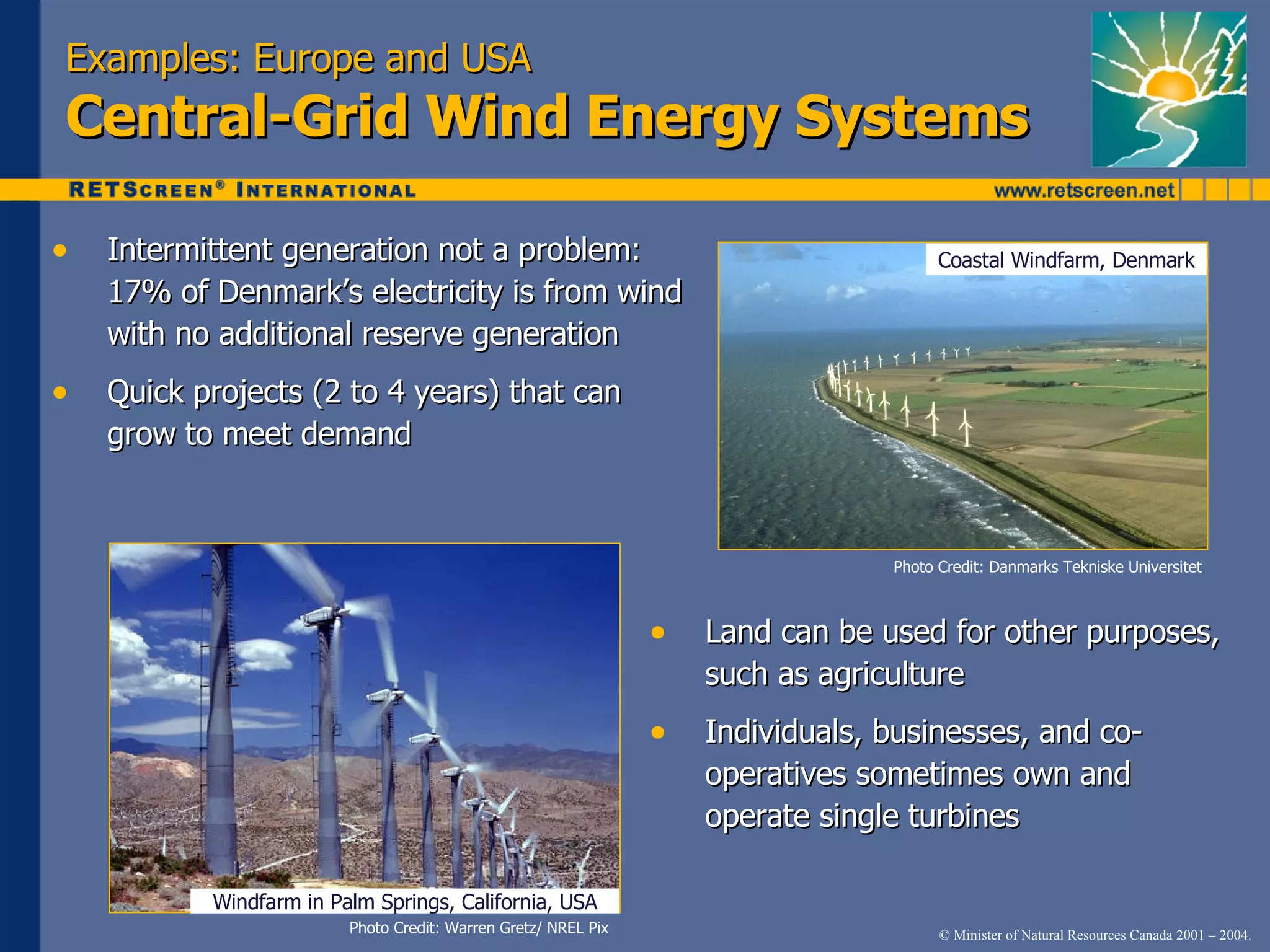 Examples: Europe and USA Central-Grid Wind Energy Systems Intermittent generation not a problem: 17% of Denmark’s electricity is from wind with no additional reserve generation  Quick projects (2 to 4 years) that can grow to meet demand Photo Credit: Warren Gretz/ NREL Pix Windfarm in Palm Springs, California, USA Land can be used for other purposes, such as agriculture Individuals, businesses, and co-operatives sometimes own and operate single turbines Photo Credit: Danmarks Tekniske Universitet Coastal Windfarm, Denmark 