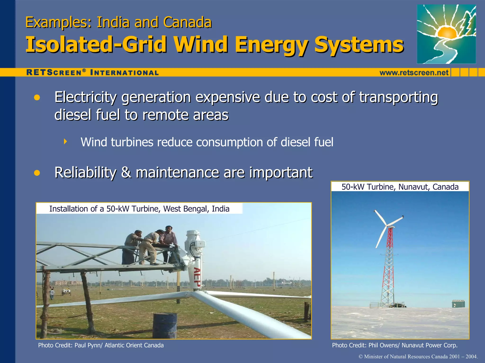 Examples: India and Canada Isolated-Grid Wind Energy Systems Electricity generation expensive due to cost of transporting diesel fuel to remote areas Wind turbines reduce consumption of diesel fuel Reliability & maintenance are important Photo Credit: Paul Pynn/ Atlantic Orient Canada Photo Credit: Phil Owens/ Nunavut Power Corp. 50-kW Turbine, Nunavut, Canada Installation of a 50-kW Turbine, West Bengal, India 