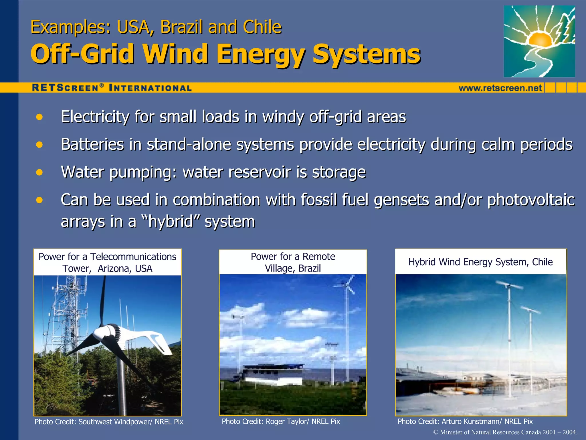 Examples: USA, Brazil and Chile Off-Grid Wind Energy Systems Electricity for small loads in windy off-grid areas Batteries in stand-alone systems provide electricity during calm periods Water pumping: water reservoir is storage Can be used in combination with fossil fuel gensets and/or photovoltaic arrays in a “hybrid” system Photo Credit: Arturo Kunstmann/ NREL Pix Photo Credit: Roger Taylor/ NREL Pix Photo Credit: Southwest Windpower/ NREL Pix Power for a Telecommunications Tower,  Arizona, USA Power for a Remote Village, Brazil Hybrid Wind Energy System, Chile 
